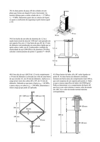 7
38) As duas partes da peça AB são coladas em um
plano que forma um ângulo θ com a horizontal. As
tensões últimas para a união colada são σU = 17 MPa e
τU = 9 MPa. Determine quais são os valores de θ para
os quais o coeficiente de segurança é pelo menos igual
a 3,0.
39) Um trecho de um tubo de alumínio de 1,2 m e
seção transversal de área de 1100 mm2
está apoiado em
um suporte fixo em A. Uma barra de aço BC de 15 mm
de diâmetro está pendurada em uma placa rígida que se
apóia sobre o tubo, em B. Conhecendo o módulo de
elasticidade do aço (200 GPa) e do alumínio (70 GPa),
calcular o deslocamento do ponto C quando P = 60 kN.
40) Uma alça de aço ABCD de 1,2 m de comprimento
e 10 mm de diâmetro é colocada em volta de uma barra
de aço circular AC, de 24 mm de diâmetro. Aplica-se a
carga Q por meio dos cabos BE e DF, de 12 mm de
diâmetro. Sabendo-se que para a barra σadm = 60 MPa,
e para a alça e os cabos σadm = 180 MPa, determinar a
maior carga Q que pode ser aplicada.
41) Duas barras de latão AB e BC serão ligadas no
ponto B. As duas barras de diâmetro constante
formam um barra única de comprimento total 100 m,
que será suspensa de um suporte pelo ponto A. Sabe-
se que a massa específica do latão é de 8500 kg/m3
.
Pede-se determinar: a) o comprimento da barra AB
que leva a um valor mínimo o maior valor da tensão
em ABC; b) o valor da tensão normal máxima
correspondente.
 
