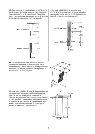 8
42) Duas barras de 36 mm de diâmetro, ABC de aço e
CD de bronze, são ligadas no ponto C e formam uma
barra ABCD de 7,5 m de comprimento. Determinar,
para a carga aplicada e desprezando o peso da barra, os
deslocamentos: a) do ponto C e b) do ponto D.
43) A haste ABCD é feita de alumínio com
E = 70 GPa. Determinar, para as cargas indicadas,
desprezando o peso próprio: a) o deslocamento do
ponto B; b) o deslocamento do ponto D.
44) Um bloco de forma trapezoidal com espessura
constante t fica suspenso de uma superfície fixa A.
Chamando de ρ a massa específica (massa por unidade
de volume) do material, determine o alongamento do
bloco devido à ação do seu peso.
45) Uma barra cilíndrica de latão de 9 mm de diâmetro,
AB, está presa à base de um recipiente cilíndrico de
latão CD que tem área de seção transversal de
300 mm2
. O recipiente CD é fixado ao suporte fixo em
C e um tampão E é preso na extremidade da barra em
A. Sabendo-se que o módulo de elasticidade do latão é
85 GPa, determinar a intensidade de P para que o
tampão se desloque 1,2 mm para baixo.
 