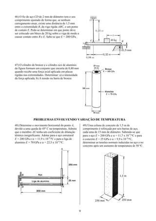 9
46) O fio de aço CD de 2 mm de diâmetro tem o seu
comprimento ajustado de forma que, se nenhum
carregamento atuar, existe uma distância de 1,5 mm
entre a extremidade B, da viga rígida ABC, e um ponto
de contato E. Pede-se determinar em que ponto deve
ser colocado um bloco de 20 kg sobre a viga de modo a
causar contato entre B e E. Sabe-se que E = 200 GPa.
47) O cilindro de bronze e o cilindro oco de alumínio
da figura formam um conjunto que encurta de 0,40 mm
quando recebe uma força axial aplicada em placas
rígidas nas extremidades. Determinar: a) a intensidade
da força aplicada; b) A tensão na barra de bronze.
PROBLEMAS ENVOLVENDO VARIAÇÃO DE TEMPERATURA
48) Determine o movimento horizontal do ponto A,
devido a uma queda de 45º C na temperatura. Admita
que o membro AE tenha um coeficiente de dilatação
térmica insignificante. Adotar para o aço estrutural
E = 200 GPa e α = 11,9 x 10–6
/ºC e para a liga de
alumínio E = 70 GPa e α = 22,5 x 10–6
/ºC.
49) Uma coluna de concreto de 1,5 m de
comprimento é reforçada por seis barras de aço,
cada uma de 15 mm de diâmetro. Sabendo-se que
para o aço E = 200 GPa e α = 11,7 x 10–6
/ºC e para
o concreto E = 25 GPa e α = 9,9 x 10–6
/ºC,
determinar as tensões normais induzidas no aço e no
concreto após um aumento de temperatura de 50 ºC.
 