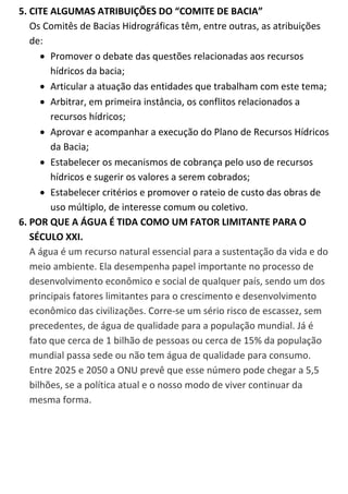 5. CITE ALGUMAS ATRIBUIÇÕES DO “COMITE DE BACIA” 
Os Comitês de Bacias Hidrográficas têm, entre outras, as atribuições de: 
 Promover o debate das questões relacionadas aos recursos hídricos da bacia; 
 Articular a atuação das entidades que trabalham com este tema; 
 Arbitrar, em primeira instância, os conflitos relacionados a recursos hídricos; 
 Aprovar e acompanhar a execução do Plano de Recursos Hídricos da Bacia; 
 Estabelecer os mecanismos de cobrança pelo uso de recursos hídricos e sugerir os valores a serem cobrados; 
 Estabelecer critérios e promover o rateio de custo das obras de uso múltiplo, de interesse comum ou coletivo. 
6. POR QUE A ÁGUA É TIDA COMO UM FATOR LIMITANTE PARA O SÉCULO XXI. A água é um recurso natural essencial para a sustentação da vida e do meio ambiente. Ela desempenha papel importante no processo de desenvolvimento econômico e social de qualquer país, sendo um dos principais fatores limitantes para o crescimento e desenvolvimento econômico das civilizações. Corre-se um sério risco de escassez, sem precedentes, de água de qualidade para a população mundial. Já é fato que cerca de 1 bilhão de pessoas ou cerca de 15% da população mundial passa sede ou não tem água de qualidade para consumo. Entre 2025 e 2050 a ONU prevê que esse número pode chegar a 5,5 bilhões, se a política atual e o nosso modo de viver continuar da mesma forma. 
 