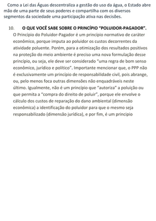 Como a Lei das Águas descentraliza a gestão do uso da água, o Estado abre mão de uma parte de seus poderes e compartilha com os diversos segmentos da sociedade uma participação ativa nas decisões. 10. O QUE VOCÊ SABE SOBRE O PRINCÍPIO “POLUIDOR-PAGADOR”. O Princípio do Poluidor-Pagador é um princípio normativo de caráter econômico, porque imputa ao poluidor os custos decorrentes da atividade poluente. Porém, para a otimização dos resultados positivos na proteção do meio ambiente é preciso uma nova formulação desse princípio, ou seja, ele deve ser considerado “uma regra de bom senso econômico, jurídico e político”. Importante mencionar que, o PPP não é exclusivamente um princípio de responsabilidade civil, pois abrange, ou, pelo menos foca outras dimensões não enquadráveis neste último. Igualmente, não é um princípio que “autoriza” a poluição ou que permita a “compra do direito de poluir”, porque ele envolve o cálculo dos custos de reparação do dano ambiental (dimensão econômica) a identificação do poluidor para que o mesmo seja responsabilizado (dimensão jurídica), e por fim, é um principio 