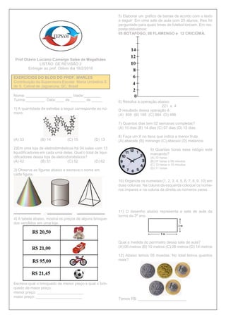 Prof Otávio Luciano Camargo Sales de Magalhães
LISTÃO DE REVISÃO 2
Entregar ao prof. Otávio dia 18/2/2016
EXERCÍCIOS DO BLOG DO PROF. WARLES
Contribuição da Supervisora Escolar Maria Umbelina S.
de S. Cabral de Jaguaruna, SC, Brasil
Nome: ______________________ Idade:________
Turma:_________ Data:____ de _______ de _____
1) A quantidade de estrelas a seguir corresponde ao nú-
mero:
(A) 33 (B) 14 (C) 15 (D) 13
2)Em uma loja de eletrodomésticos há 04 salas com 13
liquidificadores em cada uma delas. Qual o total de liqui-
dificadores dessa loja de eletrodomésticos?
(A) 42 (B) 51 (C) 52 (D) 62
3) Observe as figuras abaixo e escreva o nome em
cada figura.
4) A tabela abaixo, mostra os preços de alguns brinque-
dos vendidos em uma loja.
Escreva qual o brinquedo de menor preço e qual o brin-
quedo de maior preço.
menor preço: ______________________
maior preço: ______________________
5) Elaborar um gráfico de barras de acordo com o texto
a seguir: Em uma sala de aula com 25 alunos, lhes foi
perguntado para quais times de futebol torciam. Em res-
posta obtivemos:
05 BOTAFOGO, 08 FLAMENGO e 12 CRICIÚMA.
6) Resolva a operação abaixo:
221 x 4
O resultado dessa operação é:
(A) 808 (B) 188 (C) 884 (D) 488
7) Quantos dias tem 02 semanas completas?
(A) 10 dias (B) 14 dias (C) 07 dias (D) 15 dias
8) Faça um X no itens que indica a menor fruta.
(A) abacate (B) morango (C) abacaxi (D) melancia
9) Quantas horas esse relógio está
marcando?
(A) 10 horas
(B) 07 horas e 09 minutos
(C) 10 horas e 10 minutos
(D) 11 horas
10) Organize os numerais (1, 2, 3, 4, 5, 6, 7, 8, 9, 10) em
duas colunas. Na coluna da esquerda coloque os núme-
ros ímpares e na coluna da direita os números pares.
11) O desenho abaixo representa a sala de aula da
turma do 3º ano.
Qual a medida do perímetro dessa sala de aula?
(A) 06 metros (B) 10 metros (C) 08 metros (D) 14 metros
12) Abaixo temos 05 moedas. No total temos quantos
reais?
Temos R$: _______________________
 