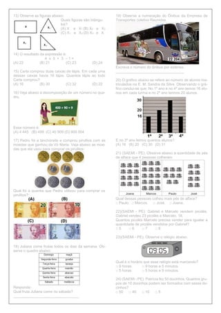 13) Observe as figuras abaixo:
Quais figuras são triângu-
los?
(A) X e X1 (B) X2 e X3
(C) X1 e X3 (D) X3 e X
14) O resultado da expressão é:
4 x 5 + 3 – 1 =
(A) 22 (B) 21 (C) 23 (D) 24
15) Carla comprou duas caixas de lápis. Em cada uma
dessas caixas havia 16 lápis. Quantos lápis ao todo
Carla comprou?
(A) 16 (B) 30 (C) 32 (D) 22
16) Veja abaixo a decomposição de um número no qua-
dro.
Esse número é:
(A) 4 445 (B) 499 (C) 40 909 (D) 909 004
17) Pedro foi a lanchonete e comprou pirulitos com as
moedas que ganhou da Vó Maria. Veja abaixo as moe-
das que ela usou para comprar os pirulitos:
Qual foi a quantia que Pedro utilizou para comprar os
pirulitos?
18) Juliana come frutas todos os dias da semana. Ob-
serve o quadro abaixo:
Responda:
Qual fruta Juliana come no sábado?
________________________________
19) Observe a numeração do Ônibus da Empresa de
Transportes coletivo Reunidas.
Escreva o número do ônibus por extenso.
_________________________________
20) O gráfico abaixo se refere ao número de alunos ma-
triculados na E. M. Sandra da Silva. Observando o grá-
fico conclui-se que: No 1º ano e no 4º ano temos 16 alu-
nos em cada turma e no 2º ano termos 20 alunos.
E no 3º ano temos quantos alunos?
(A) 16 (B) 20 (C) 30 (D) 31
21) (SAEMI - PE). Observe abaixo a quantidade de pés
de alface que 4 pessoas colheram.
Qual dessas pessoas colheu mais pés de alface?
□ Paulo. □ Marcos. □ José. □ Joana.
22)(SAEMI - PE). Gabriel e Marcelo vendem picolés.
Gabriel vendeu 23 picolés e Marcelo, 18.
Quantos picolés Marcelo precisa vender para igualar a
quantidade de picolés vendidos por Gabriel?
□ 5 □ 6 □ 7 □ 8
23)(SAEMI - PE). Observe o relógio abaixo.
Qual é o horário que esse relógio está marcando?
□ 9 horas. □ 9 horas e 5 minutos.
□ 5 horas. □ 5 horas e 9 minutos.
24) (SAEMI - PE). Patrícia fez 50 docinhos. Quantos gru-
pos de 10 docinhos podem ser formados com esses do-
cinhos?
□ 50 □ 40 □ 10 □ 5
 