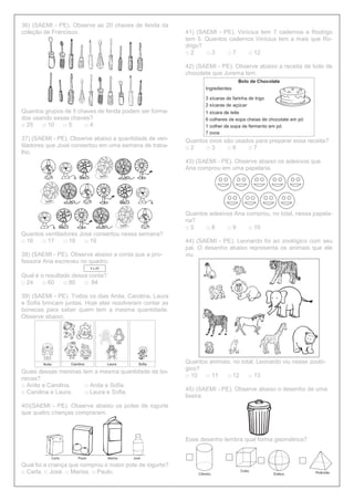 36) (SAEMI - PE). Observe as 20 chaves de fenda da
coleção de Francisco.
Quantos grupos de 5 chaves de fenda podem ser forma-
dos usando essas chaves?
□ 25 □ 10 □ 5 □ 4
37) (SAEMI - PE). Observe abaixo a quantidade de ven-
tiladores que José consertou em uma semana de traba-
lho.
Quantos ventiladores José consertou nessa semana?
□ 16 □ 17 □ 18 □ 19
38) (SAEMI - PE). Observe abaixo a conta que a pro-
fessora Ana escreveu no quadro.
Qual é o resultado dessa conta?
□ 24 □ 60 □ 80 □ 84
39) (SAEMI - PE). Todos os dias Anita, Carolina, Laura
e Sofia brincam juntas. Hoje elas resolveram contar as
bonecas para saber quem tem a mesma quantidade.
Observe abaixo.
Quais dessas meninas tem a mesma quantidade de bo-
necas?
□ Anita e Carolina. □ Anita e Sofia.
□ Carolina e Laura. □ Laura e Sofia.
40)(SAEMI - PE). Observe abaixo os potes de iogurte
que quatro crianças compraram.
Qual foi a criança que comprou o maior pote de iogurte?
□ Carla. □ José. □ Marisa. □ Paulo.
41) (SAEMI - PE). Vinícius tem 7 cadernos e Rodrigo
tem 5. Quantos cadernos Vinícius tem a mais que Ro-
drigo?
□ 2 □ 3 □ 7 □ 12
42) (SAEMI - PE). Observe abaixo a receita de bolo de
chocolate que Jurema tem.
Quantos ovos são usados para preparar essa receita?
□ 2 □ 3 □ 6 □ 7
43) (SAEMI - PE). Observe abaixo os adesivos que
Ana comprou em uma papelaria.
Quantos adesivos Ana comprou, no total, nessa papela-
ria?
□ 5 □ 8 □ 9 □ 10
44) (SAEMI - PE). Leonardo foi ao zoológico com seu
pai. O desenho abaixo representa os animais que ele
viu.
Quantos animais, no total, Leonardo viu nesse zooló-
gico?
□ 10 □ 11 □ 12 □ 13
45) (SAEMI - PE). Observe abaixo o desenho de uma
lixeira.
Esse desenho lembra qual forma geométrica?
 