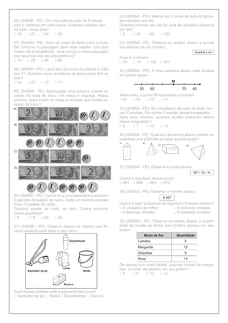 46) (SAEMI - PE). Em uma sala de aula há 4 mesas
com 6 cadeiras em cada mesa. Quantas cadeiras têm,
no total, nessa sala?
□ 10 □ 20 □ 24 □ 28
47) (SAEMI - PE). José vai viajar de férias para a praia.
Ele comprou a passagem para essa viagem com dois
meses de antecedência. José comprou essa passagem
com quantos dias de antecedência?
□ 14 □ 20 □ 48 □ 60
48) (SAEMI - PE). Laura tem 23 ursos de pelúcia e Júlia
tem 11. Quantos ursos de pelúcia as duas juntas têm ao
todo?
□ 34 □ 23 □ 12 □ 11
49) (SAEMI - PE). Após pagar uma compra, Carlos re-
cebeu 16 reais de troco, em notas e moedas. Nessa
compra, quais foram as notas e moedas que Carlos re-
cebeu de troco?
50) (SAEMI - PE). Carina foi a uma papelaria e comprou
5 pacotes de papéis de carta. Cada um desses pacotes
tinha 10 papéis de carta.
Quantos papéis de carta, ao todo, Carina comprou
nessa papelaria?
□ 5 □ 15 □ 50 □ 55
51) (SAEMI - PE). Observe abaixo os objetos que Ri-
cardo separou para lavar o seu carro.
Qual desses objetos está à esquerda das luvas?
□ Aspirador de pó. □ Balde.□ Desinfetante. □ Escova.
52) (SAEMI - PE). Marina faz 2 horas de aula de ginás-
tica olímpica por dia.
Quantos minutos ela faz de aula de ginástica olímpica
por dia?
□ 2 □ 24 □ 60 □ 120
53) (SAEMI - PE). Observe no quadro abaixo a escrita
por extenso de um número.
Esse é o número
□ 14 □ 41 □ 104 □ 401
54) (SAEMI - PE). A reta numérica abaixo está dividida
em partes iguais.
Nessa reta, o ponto M representa o número
□ 61 □ 65 □ 70 □ 74
55) (SAEMI - PE). No congelador da casa de Sofia ha-
via 10 picolés. Ela retirou 4 picolés desse congelador.
Após essa retirada, quantos picolés sobraram dentro
desse congelador?
□ 6 □ 7 □ 13 □ 14
56) (SAEMI - PE). Qual dos desenhos abaixo melhor re-
presenta uma pirâmide de base quadrangular?
57) (SAEMI - PE). Observe a conta abaixo.
Qual é o resultado dessa conta?
□ 941 □ 959 □ 963 □ 973
58) (SAEMI - PE). Observe o número abaixo.
Qual é o valor posicional do algarismo 8 nesse número?
□ 8 unidades de milhar. □ 8 centenas simples.
□ 8 dezenas simples. □ 8 unidades simples.
59) (SAEMI - PE). Observe na tabela abaixo a quanti-
dade de mudas de flores que Cristina plantou em seu
jardim.
De acordo com essa tabela, quantas mudas de marga-
rida, no total, ela plantou em seu jardim?
□ 5 □ 8 □ 12 □ 14
 
