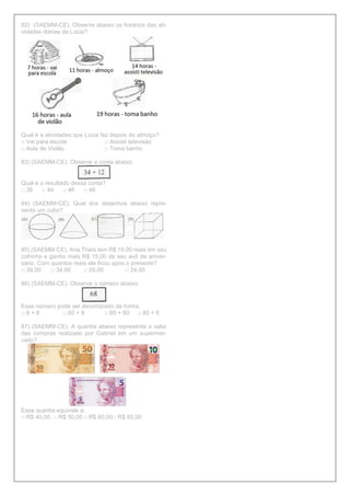 82) (SAEMM-CE). Observe abaixo os horários das ati-
vidades diárias de Lúcia?
Qual é a atividades que Lúcia faz depois do almoço?
□ Vai para escola □ Assisti televisão
□ Aula de Violão □ Toma banho
83) (SAEMM-CE). Observe a conta abaixo.
Qual é o resultado dessa conta?
□ 36 □ 44 □ 46 □ 48
84) (SAEMM-CE). Qual dos desenhos abaixo repre-
senta um cubo?
85) (SAEMM-CE). Ana Thaís tem R$ 19,00 reais em seu
cofrinho e ganho mais R$ 15,00 de seu avô de aniver-
sário. Com quantos reais ele ficou após o presente?
□ 39,00 □ 34,00 □ 29,00 □ 24,00
86) (SAEMM-CE). Observe o número abaixo.
Esse número pode ser decomposto da forma.
□ 6 + 8 □ 60 + 8 □ 60 + 80 □ 80 + 6
87) (SAEMM-CE). A quantia abaixo representa o valor
das compras realizado por Gabriel em um supermer-
cado?
Essa quantia equivale a:
□ R$ 40,00 □ R$ 50,00 □ R$ 60,00□ R$ 65,00
 