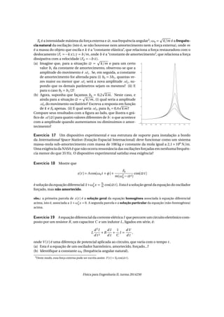 F0 é a intensidade máxima da força externa e , sua frequência angular3
; ω0 = k/m é a frequên-
cia natural da oscilação (isto é, se não houvesse nem amortecimento nem a força externa), onde m
é a massa do objeto que oscila e k é a “constante elástica”, que relaciona a força restauradora com o
deslocamento (Fr = −k x); γ = b /m, onde b é a “constante de amortecimento”, que relaciona a força
dissipativa com a velocidade (Fd = −b ˙x).
(a) Imagine que, para a situação = k/m e para um certo
valor b1 da constante de amortecimento, observou-se que a
amplitude do movimento é 1. Se, em seguida, a constante
de amortecimento for alterada para (i) b2 = 3b1, quantas ve-
zes maior ou menor que 1 será a nova amplitude 2, su-
pondo que os demais parâmetros sejam os mesmos? (ii) E
para o caso b3 = b1/2?
(b) Agora, suponha que façamos b4 = 0,2 km. Neste caso, e
ainda para a situação = k/m, (i) qual seria a amplitude
4 do movimento oscilatório? Escreva a resposta em função
de k e F0 apenas. (ii) E qual seria 5, para b5 = 0,4 km?
Compare seus resultados com a ﬁgura ao lado, que ilustra o grá-
ﬁco de ( ) para quatro valores diferentes de b: o que acontece
com a amplitude quando aumentamos ou diminuimos o amor-
tecimento?
Exercício 17 Um dispositivo experimental e sua estrutura de suporte para instalação a bordo
da International Space Station (Estação Espacial Internacional) deve funcionar como um sistema
massa-mola sub-amortecimento com massa de 108 kg e constante da mola igual a 2,1 × 106
N/m.
Uma exigência da NASA é que não ocorra ressonância das oscilações forçadas em nenhuma frequên-
cia menor do que 35 Hz. O dispositivo experimental satisfaz essa exigência?
Exercício 18 Mostre que
x(t ) = A cos(ω0t + φ) +
F0
m(ω2
0 − 2)
cos( t )
é solução da equação diferencial ¨x +ω2
0x =
F0
m cos( t ). Esta é a solução geral da equação do oscilador
forçado, mas não amortecido.
obs.: a primeira parcela de x(t ) é a solução geral da equação homogênea associada à equação diferencial
acima, isto é, associada a ¨x +ω2
0
x = 0. A segunda parcela e a solução particular da equação (não-homogênea)
acima.
Exercício 19 A equação diferencial da corrente elétrica I que percorre um circuito eletrônico com-
posto por um resistor R, um capacitor C e um indutor L, ligados em série, é:
L
d 2
I
d t 2
+ R
d I
d t
+
1
C
I =
dV
d t
,
onde V (t ) é uma diferença de potencial aplicada ao circuito, que varia com o tempo t .
(a) Esta é a equação de um oscilador harmônico, amortecido, forçado...?
(b) Identiﬁque a constante ω0 (frequência angular natural).
3Deste modo, essa força externa pode ser escrita assim: F (t ) = F0 cos( t ).
Física para Engenharia II, turma 2014250
 