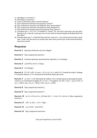 (c) Identiﬁque a constante b .
(d) Identiﬁque a constante γ.
(e) O que se pode dizer sobre a corrente elétrica?
(f) Que componente eletrônico tem papel de “inércia”?
(g) Que componente eletrônico tem papel de “força restauradora”?
(h) Que componente eletrônico tem papel de “força dissipativa”?
(i) Que elemento da equação acima tem papel de “força externa”?
(j) Considere que L = 0,3 × 10−6
[a unidade é o “Henry” (H), mas não se preocupe com isso aqui].
Qual deve ser o valor de C para que esse circuito oscile na mesma frequência da Radio Rock, em
89,1 MHz?
(k) Suponha agora que V = 0 (não há “força externa”) e que em t = 0 a corrente tem um valor I0 qual-
quer. O que você deve fazer no circuito para obter uma corrente que oscile harmonicamente,
sem nunca cessar?
Respostas
Exercício 1 Ops! Que tal discutir com seus colegas?
Exercício 2 Veja a resposta do exercício 1.
Exercício 3 O sistema apresenta amortecimento subcrítico. b ≈ 16,64 kg/s.
Exercício 4 (a) 0,39 Hz, (b) b ≈ 1,73 kg/s.
Exercício 5 b ≈ 0,02 kg/s.
Exercício 6 ¨θ + γ ˙θ + ω2
0θ = 0, com γ = b /I e ω2
0 = K /I , onde K é o “módulo de torção” (análogo
à “constante elástica”) e I é o momento de inércial do objeto que oscila.
Exercício 7 (a) x(0) = A; (b) Velocidade de módulo γA/2 e sentido oposto à orientação do deslo-
camento; (c) A inclinação do gráﬁco de x(t ) em t = 0 é negativa; (d) ¨x(0) = A 1
2 γ2
− ω2
0 ; (e) ¨x(0) < 0
se b < 2km, ¨x(0) = 0 se b = 2km e ¨x(0) > 0 se b > 2km.
Exercício 8 Veja a resposta do exercício 1.
Exercício 9 Veja a resposta do exercício 1.
Exercício 10 (a) A ≈ 1,57 m e B ≈ −0,70 rad; (b) C = 1,2 m e D ≈ 1,01 m; (c) Veja a resposta do
exercício 1.
Exercício 11 x(0) = 3, ˙x(0) = −1 e b = 5 kg/s.
Exercício 12 x(t ) ≈ 0,25e −t
sen(19,97t )
Exercício 13 Veja a resposta do exercício 1.
Física para Engenharia II, turma 2014250
 