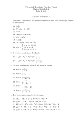 Universidade Tecnol´ogica Federal do Paran´a
MA64A-S41-C´alculo 4
Junho de 2013
Lista de exerc´ıcios 3
1. Determine a transformada Z das seguintes sequˆencias e em cada caso indique a regi˜ao
de convergˆencia.
(a) (−2
3
)n
(b) 3n−3
u(n − 3) + ( 1
4n )
(c) ne−4n
(d) 3 sin(2n) − 4 cos(3n)
(e) u(n) − 4u(n − 1)
(f) n sin(2n)
(g) 2n − 3nu(n − 1) + u(n − 1)
(h) f(n) =



0, se n = 0, 1, 2, 3
−1, se n = 4
3n
, se n = 5, 6, · · ·
2. Determine a transformada Z indicada.
(a) Z{f(n + 4)} se Z{f(n)} =
z
z − a
.
(b) Z{f(n + 2)} se Z{f(n)} =
z
(z − a)2
.
3. Calcule a transformada inversa Z das seguintes fun¸c˜oes
(a) F(z) =
z
(z − 3)2
(b) F(z) =
z
z2 + 1
(c) F(z) =
z
z2 − 6z + 8
(d) F(z) =
4z
3z2 − 2z − 1
(e) F(z) =
z
(z + 3)(z + 2)2
(f) F(z) =
z2
z2 − 4z + 1
4. Resolva as seguintes equa¸c˜oes de diferen¸cas.
(a) 2f(n) − 3f(n + 1) = (−1)n−1
com f(0) = 2.
(b) f(n + 1) + 2f(n) = (−1)n
com f(0) = −2.
(c) 2f(n + 2) − 3f(n + 1) + f(n) = 0 com f(0) = 2 e f(1) = −1
(d) f(n + 2) + 5f(n + 1) + 6f(n) = 3 com f(0) = −2 e f(1) = 1
(e) f(n + 2) − 5f(n + 1) + 4f(n) = 2n
com f(0) = 1 e f(1) = −1
 