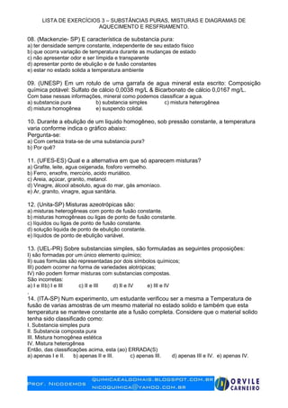 LISTA DE EXERCÍCIOS 3 – SUBSTÂNCIAS PURAS, MISTURAS E DIAGRAMAS DE
AQUECIMENTO E RESFRIAMENTO.
08. (Mackenzie- SP) E característica de substancia pura:
a) ter densidade sempre constante, independente de seu estado físico
b) que ocorra variação de temperatura durante as mudanças de estado
c) não apresentar odor e ser límpida e transparente
d) apresentar ponto de ebulição e de fusão constantes
e) estar no estado solida a temperatura ambiente
09. (UNESP) Em um rotulo de uma garrafa de agua mineral esta escrito: Composição
química potável: Sulfato de cálcio 0,0038 mg/L & Bicarbonato de cálcio 0,0167 mg/L.
Com base nessas informações, mineral como podemos classificar a agua.
a) substancia pura b) substancia simples c) mistura heterogênea
d) mistura homogênea e) suspendo colidal.
10. Durante a ebulição de um liquido homogêneo, sob pressão constante, a temperatura
varia conforme indica o gráfico abaixo:
Pergunta-se:
a) Com certeza trata-se de uma substancia pura?
b) Por quê?
11. (UFES-ES) Qual e a alternativa em que só aparecem misturas?
a) Grafite, leite, agua oxigenada, fosforo vermelho.
b) Ferro, enxofre, mercúrio, acido muriático.
c) Areia, açúcar, granito, metanol.
d) Vinagre, álcool absoluto, agua do mar, gás amoníaco.
e) Ar, granito, vinagre, agua sanitária.
12. (Unita-SP) Misturas azeotrópicas são:
a) misturas heterogêneas com ponto de fusão constante.
b) misturas homogêneas ou ligas de ponto de fusão constante.
c) líquidos ou ligas de ponto de fusão constante.
d) solução liquida de ponto de ebulição constante.
e) líquidos de ponto de ebulição variável.
13. (UEL-PR) Sobre substancias simples, são formuladas as seguintes proposições:
I) são formadas por um único elemento químico;
II) suas formulas são representadas por dois símbolos químicos;
III) podem ocorrer na forma de variedades alotrópicas;
IV) não podem formar misturas com substancias compostas.
São incorretas:
a) I e IIb) I e III c) II e III d) II e IV e) III e IV
.
14. (ITA-SP) Num experimento, um estudante verificou ser a mesma a Temperatura de
fusão de varias amostras de um mesmo material no estado solido e também que esta
temperatura se manteve constante ate a fusão completa. Considere que o material solido
tenha sido classificado como:
I. Substancia simples pura
II. Substancia composta pura
III. Mistura homogênea estética
IV. Mistura heterogênea
Então, das classificações acima, esta (ao) ERRADA(S)
a) apenas I e II. b) apenas II e III. c) apenas III. d) apenas III e IV. e) apenas IV.
 
