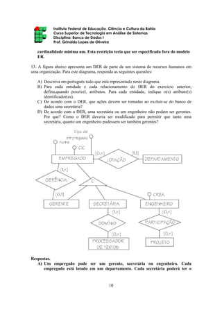 Instituto Federal de Educação, Ciência e Cultura da Bahia
Curso Superior de Tecnologia em Análise de Sistemas
Disciplina: Banco de Dados I
Prof. Grinaldo Lopes de Oliveira
10
cardinalidade mínima um. Esta restrição teria que ser especificada fora do modelo
ER.
13. A figura abaixo apresenta um DER de parte de um sistema de recursos humanos em
uma organização. Para este diagrama, responda as seguintes questões:
A) Descreva em português tudo que está representado neste diagrama.
B) Para cada entidade e cada relacionamento do DER do exercício anterior,
defina,quando possível, atributos. Para cada entidade, indique o(s) atributo(s)
identificador(es).
C) De acordo com o DER, que ações devem ser tomadas ao excluir-se do banco de
dados uma secretária?
D) De acordo com o DER, uma secretária ou um engenheiro não podem ser gerentes.
Por que? Como o DER deveria ser modificado para permitir que tanto uma
secretária, quanto um engenheiro pudessem ser também gerentes?
Respostas.
A) Um empregado pode ser um gerente, secretária ou engenheiro. Cada
empregado está lotado em um departamento. Cada secretária poderá ter o
 