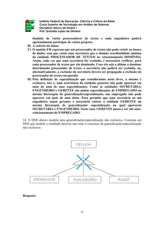 Instituto Federal de Educação, Ciência e Cultura da Bahia
Curso Superior de Tecnologia em Análise de Sistemas
Disciplina: Banco de Dados I
Prof. Grinaldo Lopes de Oliveira
11
domínio de vários processadores de textos e cada engenheiro poderá
opcionalmente participar de vários projetos.
B) A critério do aluno.
C) O modelo ER expressa que um processador de textos não pode existir no banco
de dados, sem que exista uma secretária que o domine (cardinalidade mínima
da entidade PROCESSADOR DE TEXTOS no relacionamento DOMÍNIO).
Assim, cada vez que uma secretária for excluída, é necessário verificar, para
cada processador de textos por ela dominada. Caso ela seja a última a dominar
determinado processador de textos, a secretária não poderá ser excluída, ou,
alternativamente, a exclusão da secretária deverá ser propagada a exclusão do
processador de textos em questão
D) Pela definição de especialização que consideramos neste livro, a mesma é
exclusiva, isto é, uma ocorrência da entidade genérica não pode aparecer em
mais de uma de suas especializações. Como as entidades SECRETÁRIA,
ENGENHEIRO e GERENTE são ambas especializações de EMPREGADO na
mesma hierarquia de generalização/especialização, um empregado não pode
aparecer em mais de uma delas. Para permitir que uma secretária ou um
engenheiro sejam gerentes é necessário retirar a entidade GERENTE da
mesma hierarquia de generalização/ especialização na qual aparecem
SECRETÁRIA e ENGENHEIRO. Neste caso, GERENTE passa a ser um auto-
relacionamento de EMPREGADO.
14. O DER abaixo modela uma generalização/especialização não exclusiva. Construa um
DER que modela a realidade descrita sem usar o conceitos de generalização/especialização
não exclusiva.
Resposta:
 