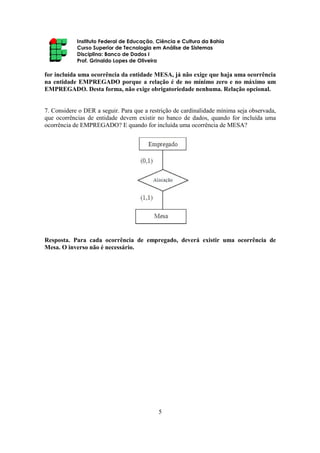 Instituto Federal de Educação, Ciência e Cultura da Bahia
Curso Superior de Tecnologia em Análise de Sistemas
Disciplina: Banco de Dados I
Prof. Grinaldo Lopes de Oliveira
5
for incluída uma ocorrência da entidade MESA, já não exige que haja uma ocorrência
na entidade EMPREGADO porque a relação é de no mínimo zero e no máximo um
EMPREGADO. Desta forma, não exige obrigatoriedade nenhuma. Relação opcional.
7. Considere o DER a seguir. Para que a restrição de cardinalidade mínima seja observada,
que ocorrências de entidade devem existir no banco de dados, quando for incluída uma
ocorrência de EMPREGADO? E quando for incluída uma ocorrência de MESA?
Resposta. Para cada ocorrência de empregado, deverá existir uma ocorrência de
Mesa. O inverso não é necessário.
 