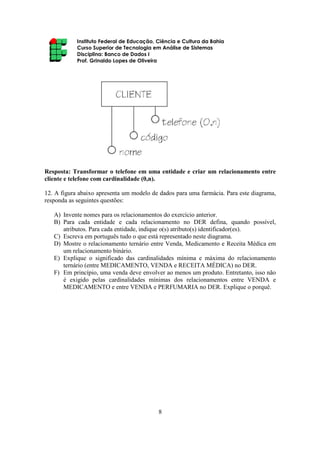 Instituto Federal de Educação, Ciência e Cultura da Bahia
Curso Superior de Tecnologia em Análise de Sistemas
Disciplina: Banco de Dados I
Prof. Grinaldo Lopes de Oliveira
8
Resposta: Transformar o telefone em uma entidade e criar um relacionamento entre
cliente e telefone com cardinalidade (0,n).
12. A figura abaixo apresenta um modelo de dados para uma farmácia. Para este diagrama,
responda as seguintes questões:
A) Invente nomes para os relacionamentos do exercício anterior.
B) Para cada entidade e cada relacionamento no DER defina, quando possível,
atributos. Para cada entidade, indique o(s) atributo(s) identificador(es).
C) Escreva em português tudo o que está representado neste diagrama.
D) Mostre o relacionamento ternário entre Venda, Medicamento e Receita Médica em
um relacionamento binário.
E) Explique o significado das cardinalidades mínima e máxima do relacionamento
ternário (entre MEDICAMENTO, VENDA e RECEITA MÉDICA) no DER.
F) Em princípio, uma venda deve envolver ao menos um produto. Entretanto, isso não
é exigido pelas cardinalidades mínimas dos relacionamentos entre VENDA e
MEDICAMENTO e entre VENDA e PERFUMARIA no DER. Explique o porquê.
 