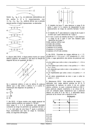 CASD Vestibulares FÍSICA - FRENTE 2 2
Sendo AV , BV e CV os potenciais eletrostáticos em
três pontos A, B e C, respectivamente, com
A C B C0 V – V V – V ,  pode-se afirmar que a posição
desses pontos é melhor representada na alternativa
a)
b)
c)
d)
6. (Epcar (Afa) 2012) A figura abaixo ilustra um campo
elétrico uniforme, de módulo E, que atua na direção da
diagonal BD de um quadrado de lado .l
Se o potencial elétrico é nulo no vértice D, pode-se
afirmar que a ddp entre o vértice A e o ponto O,
intersecção das diagonais do quadrado, é
a) nula
b)
2
E
2
l
c) 2El
d) El
7. (Ita 2012) A figura mostra uma região espacial de
campo elétrico uniforme de modulo E = 20 N/C.
Uma carga Q = 4 C é deslocada com velocidade
constante ao longo do perímetro do quadrado de lado L
= 1 m, sob ação de uma força F
r
igual e contrária à
força coulombiana que atua na carga Q. Considere,
então, as seguintes afirmações:
I. O trabalho da força F
r
para deslocar a carga Q do
ponto 1 para 2 é o mesmo do despendido no seu
deslocamento ao longo do caminho fechado 1-2-3-4-
1.
II. O trabalho de F
r
para deslocar a carga Q de 2 para 3
é maior que o para deslocá-la de 1 para 2.
III. É nula a soma do trabalho da força F
r
para deslocar
a carga Q de 2 para 3 com seu trabalho para
deslocá-la de 4 para 1.
Então, pode-se afirmar que
a) todas são corretas.
b) todas são incorretas.
c) apenas a II é correta.
d) apenas a I é incorreta.
e) apenas a II e III são corretas.
8. (Ita 2010) Considere as cargas elétricas ql = 1 C,
situada em x = – 2 m, e q2 = – 2 C, situada em x = – 8 m.
Então, o lugar geométrico dos pontos de potencial nulo
é
a) uma esfera que corta o eixo x nos pontos x = – 4 m e
x = 4m.
b) uma esfera que corta o eixo x nos pontos x = – 16 m
e x = 16 m.
c) um elipsoide que corta o eixo x nos pontos x = – 4 m
e x = 16 m.
d) um hiperboloide que corta o eixo x no ponto x = – 4
m.
e) um plano perpendicular ao eixo x que o corta no
ponto x = – 4 m.
9. (Mackenzie 2010) Uma partícula de massa 1 g,
eletrizada com carga elétrica positiva de 40 ìC, é
abandonada do repouso no ponto A de um campo
elétrico uniforme, no qual o potencial elétrico é 300 V.
Essa partícula adquire movimento e se choca em B,
com um anteparo rígido. Sabendo-se que o potencial
elétrico do ponto B é de 100 V, a velocidade dessa
partícula ao se chocar com o obstáculo é de
a) 4 m/s
b) 5 m/s
c) 6 m/s
d) 7 m/s
e) 8 m/s
 
