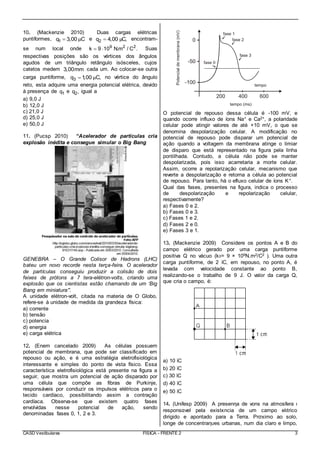 CASD Vestibulares FÍSICA - FRENTE 2 3
10. (Mackenzie 2010) Duas cargas elétricas
puntiformes, 1q 3,00 Cμ e 2q 4,00 C,μ encontram-
se num local onde 9 2 2
k 9 10 N.m / C .  Suas
respectivas posições são os vértices dos ângulos
agudos de um triângulo retângulo isósceles, cujos
catetos medem 3,00mm cada um. Ao colocar-se outra
carga puntiforme, 3q 1,00 C,μ no vértice do ângulo
reto, esta adquire uma energia potencial elétrica, devido
à presença de 1q e 2q , igual a
a) 9,0 J
b) 12,0 J
c) 21,0 J
d) 25,0 J
e) 50,0 J
11. (Pucsp 2010) “Acelerador de partículas cria
explosão inédita e consegue simular o Big Bang
GENEBRA – O Grande Colisor de Hadrons (LHC)
bateu um novo recorde nesta terça-feira. O acelerador
de partículas conseguiu produzir a colisão de dois
feixes de prótons a 7 tera-elétron-volts, criando uma
explosão que os cientistas estão chamando de um ‘Big
Bang em miniatura’”.
A unidade elétron-volt, citada na materia de O Globo,
refere-se à unidade de medida da grandeza física:
a) corrente
b) tensão
c) potencia
d) energia
e) carga elétrica
12. (Enem cancelado 2009) As células possuem
potencial de membrana, que pode ser classificado em
repouso ou ação, e é uma estratégia eletrofisiológica
interessante e simples do ponto de vista físico. Essa
característica eletrofisiológica está presente na figura a
seguir, que mostra um potencial de ação disparado por
uma célula que compõe as fibras de Purkinje,
responsáveis por conduzir os impulsos elétricos para o
tecido cardíaco, possibilitando assim a contração
cardíaca. Observa-se que existem quatro fases
envolvidas nesse potencial de ação, sendo
denominadas fases 0, 1, 2 e 3.
O potencial de repouso dessa célula é -100 mV, e
quando ocorre influxo de íons Na+ e Ca2+, a polaridade
celular pode atingir valores de até +10 mV, o que se
denomina despolarização celular. A modificação no
potencial de repouso pode disparar um potencial de
ação quando a voltagem da membrana atinge o limiar
de disparo que está representado na figura pela linha
pontilhada. Contudo, a célula não pode se manter
despolarizada, pois isso acarretaria a morte celular.
Assim, ocorre a repolarização celular, mecanismo que
reverte a despolarização e retorna a célula ao potencial
de repouso. Para tanto, há o efluxo celular de íons K+.
Qual das fases, presentes na figura, indica o processo
de despolarização e repolarização celular,
respectivamente?
a) Fases 0 e 2.
b) Fases 0 e 3.
c) Fases 1 e 2.
d) Fases 2 e 0.
e) Fases 3 e 1.
13. (Mackenzie 2009) Considere os pontos A e B do
campo elétrico gerado por uma carga puntiforme
positiva Q no vácuo (k0= 9 × 109N.m2/C2 ). Uma outra
carga puntiforme, de 2 ìC, em repouso, no ponto A, é
levada com velocidade constante ao ponto B,
realizando-se o trabalho de 9 J. O valor da carga Q,
que cria o campo, é:
a) 10 ìC
b) 20 ìC
c) 30 ìC
d) 40 ìC
e) 50 ìC
14. (Unifesp 2009) A presenηa de νons na atmosfera ι
responsαvel pela existκncia de um campo elιtrico
dirigido e apontado para a Terra. Prσximo ao solo,
longe de concentraηυes urbanas, num dia claro e limpo,
 