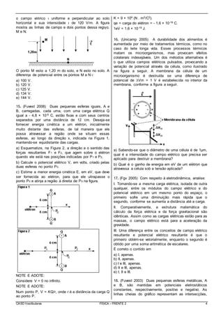 CASD Vestibulares FÍSICA - FRENTE 2 4
o campo elιtrico ι uniforme e perpendicular ao solo
horizontal e sua intensidade ι de 120 V/m. A figura
mostra as linhas de campo e dois pontos dessa regiγo,
M e N.
O ponto M estα a 1,20 m do solo, e N estα no solo. A
diferenηa de potencial entre os pontos M e N ι:
a) 100 V.
b) 120 V.
c) 125 V.
d) 134 V.
e) 144 V.
15. (Fuvest 2008) Duas pequenas esferas iguais, A e
B, carregadas, cada uma, com uma carga elétrica Q
igual a - 4,8 × 10-9 C, estão fixas e com seus centros
separados por uma distância de 12 cm. Deseja-se
fornecer energia cinética a um elétron, inicialmente
muito distante das esferas, de tal maneira que ele
possa atravessar a região onde se situam essas
esferas, ao longo da direção x, indicada na Figura 1,
mantendo-se equidistante das cargas.
a) Esquematize, na Figura 2, a direção e o sentido das
forças resultantes F1 e F2, que agem sobre o elétron
quando ele está nas posições indicadas por P1 e P2.
b) Calcule o potencial elétrico V, em volts, criado pelas
duas esferas no ponto P0.
c) Estime a menor energia cinética E, em eV, que deve
ser fornecida ao elétron, para que ele ultrapasse o
ponto P0 e atinja a região à direita de P0 na figura.
NOTE E ADOTE:
Considere V = 0 no infinito.
NOTE E ADOTE:
Num ponto P, V = KQ/r, onde r é a distância da carga Q
ao ponto P.
K = 9 × 109 (N . m2/C2).
qe = carga do elétron = - 1,6 × 10-19 C.
1eV = 1,6 × 10-19 J.
16. (Unicamp 2005) A durabilidade dos alimentos é
aumentada por meio de tratamentos térmicos, como no
caso do leite longa vida. Esses processos térmicos
matam os microorganismos, mas provocam efeitos
colaterais indesejáveis. Um dos métodos alternativos é
o que utiliza campos elétricos pulsados, provocando a
variação de potencial através da célula, como ilustrado
na figura a seguir. A membrana da célula de um
microorganismo é destruída se uma diferença de
potencial de ∆Vm = 1 V é estabelecida no interior da
membrana, conforme a figura a seguir.
a) Sabendo-se que o diâmetro de uma célula é de 1μm,
qual é a intensidade do campo elétrico que precisa ser
aplicado para destruir a membrana?
b) Qual é o ganho de energia em eV de um elétron que
atravessa a célula sob a tensão aplicada?
17. (Fgv 2005) Com respeito à eletrodinâmica, analise:
I. Tomando-se a mesma carga elétrica, isolada de outra
qualquer, entre os módulos do campo elétrico e do
potencial elétrico em um mesmo ponto do espaço, o
primeiro sofre uma diminuição mais rápida que o
segundo, conforme se aumenta a distância até a carga.
II. Comparativamente, a estrutura matemática do
cálculo da força elétrica e da força gravitacional são
idênticas. Assim como as cargas elétricas estão para as
massas, o campo elétrico está para a aceleração da
gravidade.
III. Uma diferença entre os conceitos de campo elétrico
resultante e potencial elétrico resultante é que o
primeiro obtém-se vetorialmente, enquanto o segundo é
obtido por uma soma aritmética de escalares.
É correto o contido em
a) I, apenas.
b) II, apenas.
c) I e III, apenas.
d) II e III, apenas.
e) I, II e III.
18. (Fuvest 2003) Duas pequenas esferas metálicas, A
e B, são mantidas em potenciais eletrostáticos
constantes, respectivamente, positivo e negativo. As
linhas cheias do gráfico representam as intersecções,
 