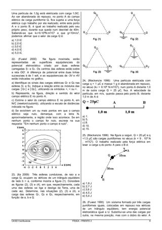 CASD Vestibulares FÍSICA - FRENTE 2 6
Uma partícula de 1,0g está eletrizada com carga 1,0ìC.
Ao ser abandonada do repouso, no ponto A do campo
elétrico da carga puntiforme Q, fica sujeita a uma força
elétrica cujo trabalho por ela realizado, entre este ponto
A e o ponto B, é igual ao trabalho realizado pelo seu
próprio peso, durante sua queda num desnível de 40m.
Sabendo-se que k0=9.109N.m2/C2 e que g=10m/s2,
podemos afirmar que o valor da carga Q é:
a) 1,0 ìC
b) 2,0 ìC
c) 3,0 ìC
d) 4,0 ìC
e) 5,0 ìC
22. (Fuvest 2000) Na figura mostrada, estão
representadas as superfícies equipotenciais do
potencial eletrostático criado por duas esferas
carregadas S1 e S2. Os centros das esferas estão sobre
a reta OO'. A diferença de potencial entre duas linhas
sucessivas é de 1 volt, e as equipotenciais de -3V e -4V
estão indicadas no gráfico.
a) Identifique os sinais das cargas elétricas Q1 e Q2 nas
esferas S1 e S2. Indique a relação entre os módulos das
cargas │Q1│ e │Q2│, utilizando os símbolos >, < ou =.
b) Represente, na figura, direção e sentido do vetor
campo elétrico E no ponto A.
c) Estime o valor do campo elétrico E no ponto A, em
N/C (newton/coulomb), utilizando a escala de distâncias
indicada na figura.
d) Se existirem um ou mais pontos em que o campo
elétrico seja nulo, demarque, com a letra N,
aproximadamente, a região onde isso acontece. Se em
nenhum ponto o campo for nulo, escreva na sua
resposta: "Em nenhum ponto o campo é nulo".
23. (Ita 2009) Três esferas condutoras, de raio a e
carga Q, ocupam os vértices de um triângulo equilátero
de lado b > a, conforme mostra a figura (1). Considere
as figuras (2), (3) e (4), em que, respectivamente, cada
uma das esferas se liga e desliga da Terra, uma de
cada vez. Determine, nas situações (2), (3) e (4), a
carga das esferas Q1, Q2 e Q3, respectivamente, em
função de a, b e Q.
24. (Mackenzie 1996) Uma partícula eletrizada com
carga q = 1 μC e massa 1 g é abandonada em repouso,
no vácuo (k0 = 9.109 N.m2/C2), num ponto A distante 1,0
m de outra carga Q = 25 μC, fixa. A velocidade da
partícula, em m/s, quando passa pelo ponto B, distante
1,0 m de A é:
a) 1.
b) 5.
c) 8.
d) 10.
e) 15.
25. (Mackenzie 1996) Na figura a seguir, Q = 20 μC e q
=1,5 μC são cargas puntiformes no vácuo (k = 9 . 109 N
. m2/C2). O trabalho realizado pela força elétrica em
levar a carga q do ponto A para o B é:
a) 1,8 J
b) 2,7 J
c) 3,6 J
d) 4,5 J
e) 5,4 J
26. (Fuvest 1995) Um sistema formado por três cargas
puntiformes iguais, colocadas em repouso nos vértices
de um triângulo equilátero, tem energia potencial
eletrostática igual a U. Substitui-se uma das cargas por
outra, na mesma posição, mas com o dobro do valor. A
 