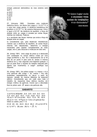 CASD Vestibulares FÍSICA - FRENTE 2 7
energia potencial eletrostática do novo sistema será
igual a:
a) 4U/3
b) 3U/2
c) 5U/3
d) 2U
e) 3U
27. (Unicamp 1992) Considere uma molécula
diatômica iônica. Um átomo tem carga q = 1,6.10-19 C, e
o outro tem carga oposta. A distância interatômica de
equilíbrio é 2,0.10-10 m. No sistema Internacional 1/4πε0
é igual a 9,0.109. Na distância de equilíbrio, a força de
atração entre as cargas é anulada por outras forças
internas da molécula. Pede-se:
a) a resultante das forças internas que anula a força de
atração entre as cargas.
b) considerando que, para distâncias interatômicas
maiores que a distância de equilíbrio, as outras forças
internas são desprezíveis, determine a energia
necessária para separar completamente as duas
cargas, isto é, para dissociar a molécula em dois íons.
28. (Unesp 1991) Uma carga de prova q0 é deslocada
sem aceleração no campo elétrico criado por uma
carga puntiforme q, fixa. Se o deslocamento de q0 for
feito de um ponto A para outro B, ambos à mesma
distância de q, mas seguindo uma trajetória qualquer, o
que se pode dizer a respeito do trabalho realizado pelo
agente que movimentou a carga? Justifique sua
resposta.
29. (Unesp 1991) Um próton (carga = e, massa = m) e
uma partícula alfa (carga = 2e, massa = 4m) são
acelerados separadamente no vácuo, a partir do
repouso, através da mesma diferença de potencial
elétrico. Considerando que, em cada caso, todo o
trabalho da respectiva força elétrica resultou em
energia cinética da partícula, mostre que a velocidade
final do próton será 2 vezes a da partícula alfa.
GABARITO
1) a) F/2 b) 3kQq/40d 2) A 3) D 4) D 5) C 6) A
7) A 8) A 9) A 10) C 11) D 12) B 13) C 14) E
15) a) 2 × 106 V/m b) 2eV 16) E 17) E 18) 19) A
20) a) m = 4,5 . 1016kg b) ∆t = 0,5s c) A gotícula fica
retida no coletor, pois t < ∆t.
21) B 22) 23) 24) E 25) A 26) C 27) a) 5,8.109 N
b) 1,2.1018 J 28) zero 29) Vx = 2 . Vy
 