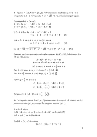 4 – Sejam ⃗                      e                   . Pede-se um vetor       sabendo-se que       ⃗ é
ortogonal a ⃗ ,                 é ortogonal a , | |         √    e   e ⃗ formam um ângulo agudo.

Considerando                         .
   ⃗



i)         ⃗     ⃗



ii)



iii) | |       √          √                          √

Devemos resolver o sistema formado pelas equações (I), (II) e (III). Substituindo (I) e
(II) em (III), temos:




Para            , temos                       . Logo,                     .
Para                 , temos                  . Logo,       (        ).


iv)                             ⃗
                                          ⃗

                                          ⃗     (           )


Portanto,                            ou          (         ).


5 – Decomponha o vetor ⃗                                 em uma soma de vetores          e ⃗ sabendo que   é
paralelo ao vetor                               e ⃗ é ortogonal ao vetor             .

⃗              ⃗ tal que,
i)
ii) ⃗                       ⃗


Sendo ⃗                     , temos que


                                                                                                           2
 
