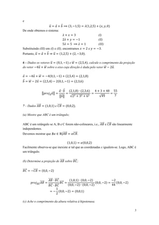 e
                   ⃗       ⃗
De onde obtemos o sistema:
                                                                                    (I)
                                                                                    (II)
                                                                                    (III)
Substituindo (III) em (I) e (II), encontramos                                 e       .
Portanto, ⃗         ⃗    ⃗                                                .

6 – Dados os vetores ⃗           e ⃗⃗          , calcule o comprimento da projeção
do vetor   ⃗ ⃗⃗ sobre o eixo cuja direção é dada pelo vetor ⃗⃗    ⃗.

             ⃗           ⃗⃗
⃗       ⃗⃗           ⃗

                                                            ⃗
                              ‖      ⃗     ‖
                                                    ‖⃗ ‖        √                   √


7 – Dados ⃗⃗⃗⃗⃗                                e ⃗⃗⃗⃗⃗              ,

(a) Mostre que ABC é um triângulo;

ABC é um retângulo se A, B e C forem não-colineares, i.e., ⃗⃗⃗⃗⃗ e ⃗⃗⃗⃗⃗ são linearmente
independentes.
Devemos mostrar que         |⃗⃗⃗⃗⃗  ⃗⃗⃗⃗⃗ .



Facilmente observa-se que inexiste                              tal que as coordenadas x igualem-se. Logo, ABC é
um triângulo.

(b) Determine a projeção de ⃗⃗⃗⃗⃗ sobre ⃗⃗⃗⃗⃗ ;

⃗⃗⃗⃗⃗        ⃗⃗⃗⃗⃗

                                   ⃗⃗⃗⃗⃗ ⃗⃗⃗⃗⃗
                     ⃗⃗⃗⃗⃗
                           ⃗⃗⃗⃗⃗                    ⃗⃗⃗⃗⃗
                                   ⃗⃗⃗⃗⃗   ⃗⃗⃗⃗⃗




(c) Ache o comprimento da altura relativa à hipotenusa.

                                                                                                               3
 