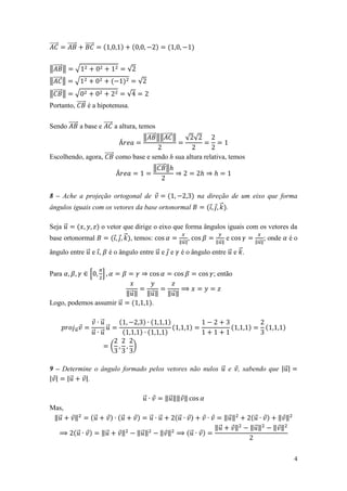 ⃗⃗⃗⃗⃗      ⃗⃗⃗⃗⃗       ⃗⃗⃗⃗⃗


‖⃗⃗⃗⃗⃗ ‖           √                            √
‖⃗⃗⃗⃗⃗ ‖           √                                    √
‖⃗⃗⃗⃗⃗ ‖           √                            √
Portanto, ⃗⃗⃗⃗⃗ é a hipotenusa.

Sendo ⃗⃗⃗⃗⃗ a base e ⃗⃗⃗⃗⃗ a altura, temos
                                       ‖⃗⃗⃗⃗⃗ ‖‖⃗⃗⃗⃗⃗ ‖                             √ √

Escolhendo, agora, ⃗⃗⃗⃗⃗ como base e sendo h sua altura relativa, temos
                                      ‖⃗⃗⃗⃗⃗ ‖


8 – Ache a projeção ortogonal de                 na direção de um eixo que forma
ângulos iguais com os vetores da base ortonormal        ⃗ .


Seja ⃗          o vetor que dirige o eixo que forma ângulos iguais com os vetores da
base ortonormal         ⃗ , temos:              ,            e           ; onde é o
                                            ‖⃗ ‖        ‖⃗ ‖         ‖⃗ ‖

ângulo entre ⃗ e ,                      é o ângulo entre ⃗ e e                     é o ângulo entre ⃗ e ⃗ .


Para                      *        +                                                           ; então

                                                ‖⃗ ‖            ‖⃗ ‖       ‖⃗ ‖
Logo, podemos assumir ⃗                                           .

                             ⃗
                   ⃗           ⃗
                           ⃗ ⃗
                                        (           )


9 – Determine o ângulo formado pelos vetores não nulos ⃗ e , sabendo que | ⃗ |
| | |⃗     |.

                                                            ⃗              ‖ ⃗ ‖‖ ‖
Mas,
 ‖⃗            ‖               ⃗            ⃗                   ⃗      ⃗       ⃗                  ‖⃗ ‖         ⃗      ‖ ‖
                                                                                               ‖⃗     ‖       ‖⃗ ‖   ‖ ‖
                   ⃗               ‖⃗       ‖           ‖⃗ ‖           ‖ ‖            ⃗


                                                                                                                            4
 