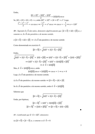 Então,
                                       ‖⃗         ‖        ‖⃗ ‖         ‖ ‖
                                                                                    ‖ ⃗ ‖‖ ‖
Se, | ⃗ |        | |       |⃗          |         , então | ⃗ |          | |        |⃗            |            . Logo,




10 – Supondo              e ⃗ não nulos, demonstre algebricamente que: |                                            ⃗|    | |    | ⃗ | se, e
somente se,            e ⃗ são paralelos e de mesmo sentido.


i) |        ⃗|     | |          |⃗ |              e ⃗ são paralelos e de mesmo sentido

Como demonstrado no exercício 9,

                                            ‖         ⃗‖    √‖ ‖               (        ⃗)           ‖⃗ ‖
Então,

√‖ ‖              (        ⃗)      ‖⃗ ‖              ‖ ‖     ‖⃗ ‖         ‖ ‖                (         ⃗)      ‖⃗ ‖       (‖ ‖     ‖ ⃗ ‖)

                                ‖ ‖              (     ⃗)     ‖⃗ ‖            ‖ ‖            ‖ ‖‖ ⃗ ‖              ‖⃗ ‖
                                                                 ⃗        ‖ ‖‖ ⃗ ‖
Mas,         ⃗         ‖ ‖‖ ⃗ ‖                 , então
                                ‖ ‖‖ ⃗ ‖                    ‖ ‖‖ ⃗ ‖
Logo,        e ⃗ são paralelos e de mesmo sentido.


ii)     e ⃗ são paralelos e de mesmo sentido                              |         ⃗|           | |        |⃗ |


Se      e ⃗ são paralelos e de mesmo sentido, então                                     ⃗        ‖ ‖‖ ⃗ ‖.

Sabemos que

                                            ‖         ⃗‖    √‖ ‖               (        ⃗)           ‖⃗ ‖
Então, por hipótese,
                                            ‖        ⃗‖      ‖ ‖              ‖ ‖‖ ⃗ ‖               ‖⃗ ‖
                           ‖           ⃗‖         (‖ ‖       ‖ ⃗ ‖)            ‖            ⃗‖         ‖ ‖         ‖⃗ ‖



11 – Lembrando que ⃗ ⃗                            | ⃗ | , demonstre:


(a) |        ⃗|        |         ⃗ | se, e somente se               ⃗         .

                                                                                                                                            5
 