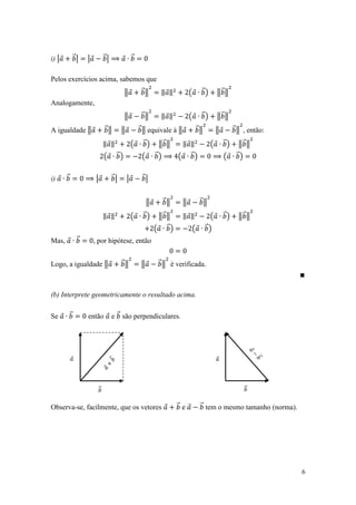 i) |           ⃗|   |         ⃗|                ⃗


Pelos exercícios acima, sabemos que
                                         ‖           ⃗‖        ‖ ‖             (        ⃗)       ‖⃗ ‖
Analogamente,
                                         ‖           ⃗‖        ‖ ‖             (        ⃗)       ‖⃗ ‖
A igualdade ‖                 ⃗‖        ‖           ⃗ ‖ equivale à ‖                   ⃗‖        ‖         ⃗ ‖ , então:

                              ‖ ‖               (    ⃗)       ‖⃗ ‖         ‖ ‖               (        ⃗)     ‖⃗ ‖
                              (     ⃗)               (       ⃗)        (       ⃗)                     (     ⃗)


i)     ⃗                |          ⃗|       |        ⃗|


                                                         ‖        ⃗‖       ‖            ⃗‖

                              ‖ ‖               (    ⃗)       ‖⃗ ‖         ‖ ‖               (        ⃗)     ‖⃗ ‖
                                                             ( ⃗)                  (        ⃗)
Mas,            ⃗       , por hipótese, então


Logo, a igualdade ‖                     ⃗‖           ‖        ⃗ ‖ é verificada.



(b) Interprete geometricamente o resultado acima.


Se         ⃗        então          e ⃗ são perpendiculares.




                                                                                               



                         ⃗
                                                                                                               ⃗
                                                                                                                 


Observa-se, facilmente, que os vetores                                 ⃗ e              ⃗ tem o mesmo tamanho (norma).




                                                                                                                          6
 