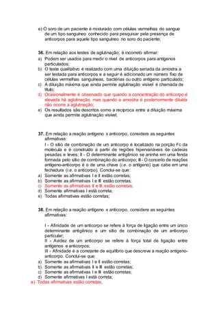 e) O soro de um paciente é misturado com células vermelhas do sangue
de um tipo sanguíneo conhecido para pesquisar pela presença de
anticorpos para aquele tipo sanguíneo no soro do paciente;
36. Em relação aos testes de aglutinação, é incorreto afirmar:
a) Podem ser usados para medir o nível de anticorpos para antígenos
particulados;
b) O teste qualitativo é realizado com uma diluição seriada da amostra a
ser testada para anticorpos e a seguir é adicionado um número fixo de
células vermelhas sanguíneas, bactérias ou outro antígeno particulado;
c) A diluição máxima que ainda permite aglutinação visível é chamada de
título;
d) Ocasionalmente é observado que quando a concentração do anticorpo é
elevada há aglutinação, mas quando a amostra é posteriormente diluída
não ocorre a aglutinação;
e) Os resultados são descritos como a recíproca entre a diluição máxima
que ainda permite aglutinação visível;
37. Em relação a reação antígeno x anticorpo, considere as seguintes
afirmativas:
I - O sítio de combinação de um anticorpo é localizado na porção Fc da
molécula e é construído a partir de regiões hipervariáveis de cadeias
pesadas e leves; II - O determinante antigênico se aninha em uma fenda
formada pelo sítio de combinação do anticorpo; III - O conceito de reações
antígeno-anticorpo é o de uma chave (i.e. o antígeno) que cabe em uma
fechadura (i.e. o anticorpo). Conclui-se que:
a) Somente as afirmativas I e II estão corretas;
b) Somente as afirmativas I e III estão corretas;
c) Somente as afirmativas II e III estão corretas;
d) Somente afirmativas I está correta;
e) Todas afirmativas estão corretas;
38. Em relação a reação antígeno x anticorpo, considere as seguintes
afirmativas:
I - Afinidade de um anticorpo se refere à força de ligação entre um único
determinante antigênico e um sítio de combinação de um anticorpo
particular;
II - Avidez de um anticorpo se refere à força total de ligação entre
antígenos e anticorpos;
III - Afinidade é a constante de equilíbrio que descreve a reação antígeno-
anticorpo. Conclui-se que:
a) Somente as afirmativas I e II estão corretas;
b) Somente as afirmativas II e III estão corretas;
c) Somente as afirmativas I e III estão corretas;
d) Somente afirmativas I está correta;
e) Todas afirmativas estão corretas;
 