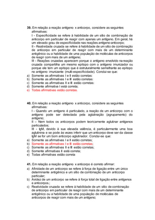 39. Em relação a reação antígeno x anticorpo, considere as seguintes
afirmativas:
I - Especificidade se refere à habilidade de um sítio de combinação de
anticorpo em particular de reagir com apenas um antígeno. Em geral, há
um elevado grau de especificidade nas reações antígeno-anticorpo;
II - Reatividade cruzada se refere à habilidade de um sítio de combinação
de anticorpo em particular de reagir com mais de um determinante
antigênico ou a habilidade de uma população de moléculas de anticorpos
de reagir com mais de um antígeno;
III - Reações cruzadas aparecem porque o antígeno envolvido na reação
cruzada compartilha um mesmo epitopo com o antígeno imunizador ou
porque ele tem um epitopo que é estruturalmente semelhante ao epitopo
no antígeno imunizante (multi-especificidade). Conclui-se que:
a) Somente as afirmativas I e II estão corretas:
b) Somente as afirmativas I e III estão corretas:
c) Somente as afirmativas II e III estão corretas:
d) Somente afirmativa I está correta;
e) Todas afirmativas estão corretas.
40. Em relação a reação antígeno x anticorpo, considere as seguintes
afirmativas:
I - Quando um antígeno é particulado, a reação de um anticorpo com o
antígeno pode ser detectada pela aglutinação (agrupamento) do
antígeno;
II – Nem todos os anticorpos podem teoricamente aglutinar antígenos
particulados;
III - IgM, devido à sua elevada valência, é particularmente uma boa
aglutinina e se pode às vezes inferir que um anticorpo deve ser da classe
IgM se for um bom anticorpo aglutinador. Conclui-se que:
a) Somente as afirmativas I e II estão corretas;
b) Somente as afirmativas I e III estão corretas;
c) Somente as afirmativas II e III estão corretas;
d) Somente afirmativas II está correta;
e) Todas afirmativas estão correta
41. Em relação a reação antígeno x anticorpo é correto afirmar:
a) Afinidade de um anticorpo se refere à força de ligação entre um único
determinante antigênico e um sítio de combinação de um anticorpo
particular;
b) Avidez de um anticorpo se refere à força total de ligação entre antígenos
e anticorpos.;
c) Reatividade cruzada se refere à habilidade de um sítio de combinação
de anticorpo em particular de reagir com mais de um determinante
antigênico ou a habilidade de uma população de moléculas de
anticorpos de reagir com mais de um antígeno;
 