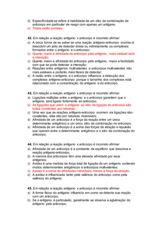 d) Especificidade se refere à habilidade de um sítio de combinação de
anticorpo em particular de reagir com apenas um antígeno;
e) Todas estão corretas
42. Em relação a reação antígeno x anticorpo é incorreto afirmar:
a) A única forma de se saber se uma reação antígeno-anticorpo ocorreu é
descobrir um jeito de detectar direta ou indiretamente os complexos
formados entre o antígeno e o anticorpo;
b) Quanto maior a afinidade do anticorpo pelo antígeno, mais instável será
a interação;
c) Quanto maior a afinidade do anticorpo pelo antígeno, maior a facilidade
com que se pode detectar a interação;
d) Reações entre antígenos multivalentes e anticorpos multivalentes são
mais estáveis e portanto mais fáceis de detectar;
e) A razão entre o antígeno e o anticorpo influencia a detecção dos
complexos antígeno-anticorpo porque o tamanho dos complexos está
relacionado com a concentração do antígeno e do anticorpo.
43. Em relação a reação antígeno x anticorpo é incorreto afirmar:
a) Ligações múltiplas entre o antígeno e o anticorpo garantem que o
antígeno será ligado fortemente ao anticorpo;
b) As ligações que unem o antígeno ao sítio de ligação do anticorpo são
todas covalentes por natureza;
c) Uma vez que as reações antígeno-anticorpo ocorrem via ligações não-
covalentes, elas são por natureza reversíveis;
d) Afinidade de um anticorpo é a força da reação entre um único
determinante antigênico e um único sítio de combinação no anticorpo;
e) Afinidade de um anticorpo é a soma das forças de atração e repulsão
que operam entre o determinante antigênico e o sítio de combinação do
anticorpo;
44. Em relação a reação antígeno x anticorpo é incorreto afirmar:
a) Afinidade de um anticorpo é a constante de equilíbrio que descreve a
reação antígeno-anticorpo;
b) A maioria dos anticorpos têm uma elevada afinidade por seus
antígenos;
c) Avidez é uma medida da força total de ligação de um antígeno contendo
muitos determinantes antigênicos e anticorpos multivalentes;
d) Avidez é a soma de afinidades individuais menos a força de atração.
e) A avidez é influenciada tanto pela valência do anticorpo como pela
valência do antígeno;
45. Em relação a reação antígeno x anticorpo é incorreto afirmar:
a) A forma física do antígeno influencia em como se detecta sua reação
com um anticorpo;
b) Se o antígeno é particulado, geralmente se observa a aglutinação do
antígeno pelo anticorpo;
 
