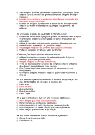 c) Se o antígeno é solúvel, geralmente se pesquisa a precipitação de um
antígeno após a produção de grandes complexos antígeno-anticorpo
insolúveis;
d) A razão entre o antígeno e o anticorpo não influencia a detecção dos
complexos antígeno-anticorpo;
e) Quando um antígeno é particulado, a reação de um anticorpo com o
antígeno pode ser detectada pela aglutinação (agrupamento) do
antígeno;
46. Em relação a reação de aglutinação é incorreto afirmar:
a) Observa-se formação de agregados grandes de partículas com múltiplos
determinantes antigênicos interligados por pontes moleculares de
anticorpos;
b) A Ligação dos sítios antigênicos são iguais em diferentes partículas;
c) Detectam tanto a presença de IgM quanto de IgG;
d) Visualização independe do tamanho dos agregados formados;
e) Pode ser realizadas em placas, tubos ou lâminas;
47.Nas reações de precipitação, é incorreto afirmar:
a) A Quantificação dos complexos formados pela reação Antígeno-
anticorpo que se precipitam no meio;
b) Reação Antígeno x Anticorpo é irreversível;
c) Torna-se desnecessária separação do complexo antígeno-anticorpo
(fase ligada) das substâncias livres no meio;
d) O fenômeno da pró-zona ocorre quando há excesso de um dos
componentes;
e) O complexo antígeno-anticorpo pode ser quantificado visualmente a
olho nu;
48. Nos testes de aglutinação qualitativo, a ausência de aglutinação em
altas concentrações de anticorpos é chamada de:
a) Efeito Bohr
b) Efeito prozona
c) Zona aglutinante
d) Zona intermediária
e) Efeito Dopler
49. O que se entende por título em uma reação de aglutinação:
a) Maior diluição que ainda causa aglutinação;
b) Menor diluição que ainda causa aglutinação;
c) A diluição posterior à maior diluição que causa aglutinação;
d) A diluição posterior à menor diluição que causa aglutinação;
e) Maior diluição que não causa a aglutinação
50. São fatores interferentes com as reações de aglutinação:
a) Classe do Anticorpo envolvido;
b) Eletrólitos e pH;
 