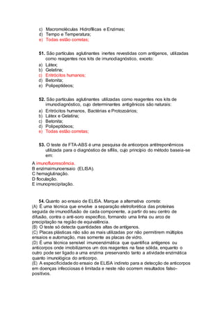 c) Macromoléculas Hidrofílicas e Enzimas;
d) Tempo e Temperatura;
e) Todas estão corretas;
51. São partículas aglutinantes inertes revestidas com antígenos, utilizadas
como reagentes nos kits de imunodiagnóstico, exceto:
a) Látex;
b) Gelatina;
c) Eritrócitos humanos;
d) Betonita;
e) Polipeptídeos;
52. São partículas aglutinantes utilizadas como reagentes nos kits de
imunodiagnóstico, cujo determinantes antigênicos são naturais:
a) Eritrócitos humanos, Bactérias e Protozoários;
b) Látex e Gelatina;
c) Betonita;
d) Polipeptídeos;
e) Todas estão corretas;
53. O teste de FTA-ABS é uma pesquisa de anticorpos antitreponêmicos
utilizada para o diagnóstico de sífilis, cujo princípio do método baseia-se
em:
A imunofluorescência.
B enzimaimunoensaio (ELISA).
C hemaglutinação.
D floculação.
E imunoprecipitação.
54. Quanto ao ensaio de ELISA. Marque a alternativa correta:
(A) É uma técnica que envolve a separação eletroforética das proteínas
seguida de imunodifusão de cada componente, a partir do seu centro de
difusão, contra o anti-soro específico, formando uma linha ou arco de
precipitação na região de equivalência.
(B) O teste só detecta quantidades altas de antígenos.
(C) Placas plásticas não são as mais utilizadas por não permitirem múltiplos
ensaios e automação, mas somente as placas de vidro.
(D) É uma técnica sensível imunoenzimática que quantifica antígenos ou
anticorpos onde imobilizamos um dos reagentes na fase sólida, enquanto o
outro pode ser ligado a uma enzima preservando tanto a atividade enzimática
quanto imunológica do anticorpo.
(E) A especificidade do ensaio de ELISA indireto para a detecção de anticorpos
em doenças infecciosas é limitada e neste não ocorrem resultados falso-
positivos.
 
