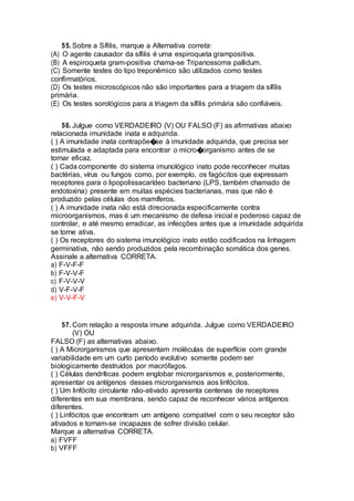 55. Sobre a Sífilis, marque a Alternativa correta:
(A) O agente causador da sífilis é uma espiroqueta grampositiva.
(B) A espiroqueta gram-positiva chama-se Tripanossoma pallidum.
(C) Somente testes do tipo treponêmico são utilizados como testes
confirmatórios.
(D) Os testes microscópicos não são importantes para a triagem da sífilis
primária.
(E) Os testes sorológicos para a triagem da sífilis primária são confiáveis.
56. Julgue como VERDADEIRO (V) OU FALSO (F) as afirmativas abaixo
relacionada imunidade inata e adquirida.
( ) A imunidade inata contrapõe�se à imunidade adquirida, que precisa ser
estimulada e adaptada para encontrar o micro�organismo antes de se
tornar eficaz.
( ) Cada componente do sistema imunológico inato pode reconhecer muitas
bactérias, vírus ou fungos como, por exemplo, os fagócitos que expressam
receptores para o lipopolissacarídeo bacteriano (LPS, também chamado de
endotoxina) presente em muitas espécies bacterianas, mas que não é
produzido pelas células dos mamíferos.
( ) A imunidade inata não está direcionada especificamente contra
microorganismos, mas é um mecanismo de defesa inicial e poderoso capaz de
controlar, e até mesmo erradicar, as infecções antes que a imunidade adquirida
se torne ativa.
( ) Os receptores do sistema imunológico inato estão codificados na linhagem
germinativa, não sendo produzidos pela recombinação somática dos genes.
Assinale a alternativa CORRETA.
a) F-V-F-F
b) F-V-V-F
c) F-V-V-V
d) V-F-V-F
e) V-V-F-V
57. Com relação a resposta imune adquirida. Julgue como VERDADEIRO
(V) OU
FALSO (F) as alternativas abaixo.
( ) A Microrganismos que apresentam moléculas de superfície com grande
variabilidade em um curto período evolutivo somente podem ser
biologicamente destruídos por macrófagos.
( ) Células dendríticas podem englobar microrganismos e, posteriormente,
apresentar os antígenos desses microrganismos aos linfócitos.
( ) Um linfócito circulante não-ativado apresenta centenas de receptores
diferentes em sua membrana, sendo capaz de reconhecer vários antígenos
diferentes.
( ) Linfócitos que encontram um antígeno compatível com o seu receptor são
ativados e tornam-se incapazes de sofrer divisão celular.
Marque a alternativa CORRETA.
a) FVFF
b) VFFF
 