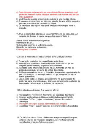 a) Cada linfonodo está cercado por uma cápsula fibrosa através da qual
penetram inúmeros vasos linfáticos aferentes que liberam linfa em um
meio subcapilar.
b) Um linfonodo consiste em um córtex externo e uma medula interna.
c) O sangue é encaminhado ao linfonodo através de uma artéria que entra
pelo hilo e se divide em capilares no córtex.
d) Os linfonodos são órgãos nos quais a reposta imunológica inata é
iniciada.
11. Para o diagnóstico laboratorial e acompanhamento de pacientes com
suspeita de dengue, o exame inespecífico recomendado é:
A teste rápido (método cromatográfico).
B sorologia (ELISA).
C elementos anormais e sedimentoscopia.
D reação em cadeia de polimerase.
E hemograma completo.
12. Sobre a Imunodifusão Radial Simples é INCORRETO afirmar:
a) É a variação qualitativa da imunodifusão radial dupla.
b) Nesta técnica o anticorpo é uniformemente distribuído no gel e o
antígeno (amostra teste) é aplicado em um orifício.
c) A amostra teste difunde radialmente no gel, formando um halo de
precipitação circular em torno do orifício da amostra.
d) A difusão depende do tamanho do orifício, temperatura, consistência do
gel, concentração do anticorpo incluído no gel, tempo de difusão e
outros parâmetros.
e) Esta técnica pode ser utilizada principalmente na quantificação de
proteínas como imunoglobulinas, fatores do complemento, proteínas de
fase aguda, cadeias leves e proteínas de transporte.
13.Em relação aos linfócitos T, é incorreto afirmar:
a) Os receptores reconhecem fragmentos de peptídeos de antígeno
b) Ligados ao Complexo de Histocompatibilidade principal (MHC).
c) As células T CD4+ ( helper ou auxiliares) ajudam B a produzir
anticorpos
d) Produzem anticorpos quando estimuladas pelo antígeno
e) As células T CD4+ ajudam fagócitos a destruir micróbios fagocitados
14. Os linfócitos são as únicas células com receptores específicos para
antígeno chaves da imunidade adaptável, são morfologicamente
semelhantes, mas são heterogêneos em
 