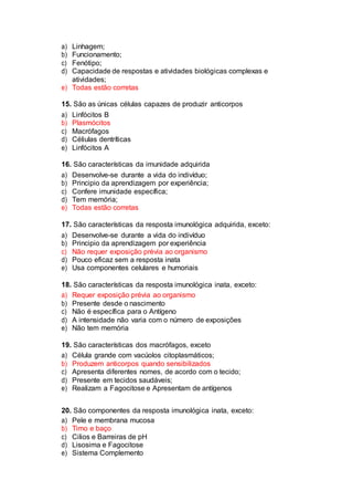 a) Linhagem;
b) Funcionamento;
c) Fenótipo;
d) Capacidade de respostas e atividades biológicas complexas e
atividades;
e) Todas estão corretas
15. São as únicas células capazes de produzir anticorpos
a) Linfócitos B
b) Plasmócitos
c) Macrófagos
d) Céliulas dentríticas
e) Linfócitos A
16. São características da imunidade adquirida
a) Desenvolve-se durante a vida do indivíduo;
b) Principio da aprendizagem por experiência;
c) Confere imunidade específica;
d) Tem memória;
e) Todas estão corretas
17. São características da resposta imunológica adquirida, exceto:
a) Desenvolve-se durante a vida do indivíduo
b) Principio da aprendizagem por experiência
c) Não requer exposição prévia ao organismo
d) Pouco eficaz sem a resposta inata
e) Usa componentes celulares e humoriais
18. São características da resposta imunológica inata, exceto:
a) Requer exposição prévia ao organismo
b) Presente desde o nascimento
c) Não é específica para o Antígeno
d) A intensidade não varia com o número de exposições
e) Não tem memória
19. São características dos macrófagos, exceto
a) Célula grande com vacúolos citoplasmáticos;
b) Produzem anticorpos quando sensibilizados
c) Apresenta diferentes nomes, de acordo com o tecido;
d) Presente em tecidos saudáveis;
e) Realizam a Fagocitose e Apresentam de antígenos
20. São componentes da resposta imunológica inata, exceto:
a) Pele e membrana mucosa
b) Timo e baço
c) Cilios e Barreiras de pH
d) Lisosima e Fagocitose
e) Sistema Complemento
 