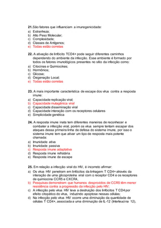 21.São fatores que influenciam a imunogenicidade:
a) Estranheza;
b) Alto Peso Molecular;
c) Complexidade;
d) Classes de Antígenos;
e) Todas estão corretas
22. A ativação de linfócito TCD4+ pode seguir diferentes caminhos
dependendo do ambiente da infecção. Esse ambiente é formado por
todos os fatores imunológicos presentes no sítio da infecção como:
a) Citocinas e Quimiocínas;
b) Hormônios;
c) Glicose;
d) Oxigenação Local;
e) Todas estão corretas
23. A mais importante característica de escape dos vírus contra a resposta
imune:
a) Capacidade replicação viral;
b) Capacidade mutagênica viral
c) Capacidade disseminação viral
d) Capacidade interação com os receptores celulares
e) Simplicidade genética
24. A resposta imune inata tem diferentes maneiras de reconhecer e
combater a infecção viral, porém os vírus sempre tentam escapar dos
ataques dessa primeira linha de defesa do sistema imune, por isso o
sistema imune tem que ativar um tipo de resposta mais potente
chamada:
a) Imunidade ativa
b) Imunidade passiva
c) Resposta imune adaptativa
d) Resposta imune refratária
e) Resposta imune de escape
25. Em relação a infecção viral do HIV, é incorreto afirmar:
a) Os vírus HIV penetram em linfócitos da linhagem T CD4+ através da
interação de uma glicoproteína viral com o receptor CD4 e os receptores
de quimiocina CCR5 e CXCR4,
b) Pesquisas demonstram que humanos desprovidos de CCR5 têm menor
resistência contra a progressão da infecção pelo HIV;
c) A infecção pelo vírus HIV leva a destruição dos linfócitos T CD4por
efeito citopático do vírus, induzindo apoptose nessas células;
d) Na infecção pelo vírus HIV ocorre uma diminuição da quantidade de
células T CD4+, associada a uma diminuição de IL-12 (Interleucina 12),
 