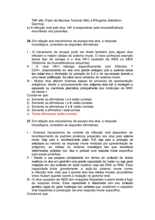 TNF-alfa (Fator de Necrose Tumoral Alfa) e IFN-gama (Interferon
Gamma).
e) A infecção viral pelo vírus HIV é responsável pela imunodeficiência
encontrada nos pacientes.
26. Em relação aos mecanismos de escape dos vírus a resposta
imunológica, considere as seguintes afirmativas:
I - O mecanismo de escape pode ser direto também, pois alguns vírus
infectam e matam células do sistema imune. O mais conhecido exemplo
desse tipo de escape é o vírus HIV-I causador da AIDS ou SIDA
(Síndrome da imunodeficiência adquirida).
II - O vírus HIV-I interage especificamente com linfócitos T
CD4+, proporcionando ao vírus uma grande vantagem, pois a ausência desse
tipo celular leva a diminuição da produção de IL-2 e de seu receptor, levando a
uma menor proliferação de outros tipos celulares do sistema imune;
III - Muitos vírus alteram diversas etapas do processo de apresentação
antigênica, desde o processamento dos antígenos virais até a montagem e
expressão na membrana plasmática, principalmente das moléculas de MHC
de classe I.
Conclui-se que:
a) Somente as afirmativas I e II estão corretas
b) Somente as afirmativas I e III estão corretas
c) Somente as afirmativas II e III estão corretas
d) Somente a afirmativa I está correta
e) Todas afirmativas estão corretas
27. Em relação aos mecanismos de escape dos vírus a resposta
imunológica, considere as seguintes afirmativas:
I - Diversos mecanismos de controle da infecção viral dependem do
reconhecimento de padrões protéicos presentes nos vírus pelo sistema
imune. Seja para o reconhecimento pelos TLR, seja para a produção de
anticorpos ou mesmo na resposta imune mediada por apresentação de
antígenos, as células do sistema imunológico tem que reconhecer
determinadas proteínas nos vírus e produzir uma resposta imune específica
para essas proteínas;
II - Devido a sua pequena complexidade em termos de conteúdo de ácidos
nucléicos os vírus em geral têm uma grande capacidade de mudar, ou seja, gerar
mutações em seu conteúdo de ácido nucléico seja ele DNA ou RNA. Essa
capacidade limita grandemente a ação do sistema imune contra
a infecção viral, visto que o grande alvo das células imunes: as proteínas
virais mudam quando ocorre a mutação no genoma viral;
III - O vírus causador da AIDS tem mutações freqüentes e assim tende a fugir
da resposta imune. Essa capacidade é relacionada com seu conteúdo
genético capaz de gerar mudanças nas proteínas que constroem o capsídeo
viral impedindo a construção de uma resposta imune específica.
Conclui-se que:
 