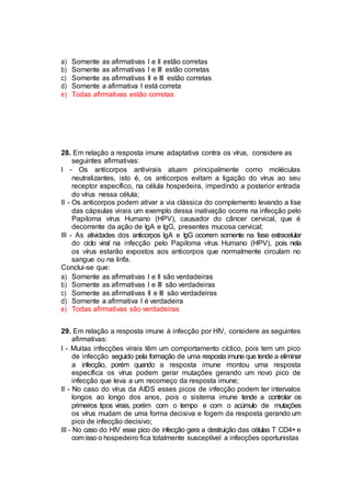 a) Somente as afirmativas I e II estão corretas
b) Somente as afirmativas I e III estão corretas
c) Somente as afirmativas II e III estão corretas
d) Somente a afirmativa I está correta
e) Todas afirmativas estão corretas
28. Em relação a resposta imune adaptativa contra os vírus, considere as
seguintes afirmativas:
I - Os anticorpos antivirais atuam principalmente como moléculas
neutralizantes, isto é, os anticorpos evitam a ligação do vírus ao seu
receptor específico, na célula hospedeira, impedindo a posterior entrada
do vírus nessa célula;
II - Os anticorpos podem ativar a via clássica do complemento levando a lise
das cápsulas virais um exemplo dessa inativação ocorre na infecção pelo
Papiloma vírus Humano (HPV), causador do câncer cervical, que é
decorrente da ação de IgA e IgG, presentes mucosa cervical;
III - As atividades dos anticorpos IgA e IgG ocorrem somente na fase extracelular
do ciclo viral na infecção pelo Papiloma vírus Humano (HPV), pois nela
os vírus estarão expostos aos anticorpos que normalmente circulam no
sangue ou na linfa.
Conclui-se que:
a) Somente as afirmativas I e II são verdadeiras
b) Somente as afirmativas I e III são verdadeiras
c) Somente as afirmativas II e III são verdadeiras
d) Somente a afirmativa I é verdadeira
e) Todas afirmativas são verdadeiras
29. Em relação a resposta imune à infecção por HIV, considere as seguintes
afirmativas:
I - Muitas infecções virais têm um comportamento cíclico, pois tem um pico
de infecção seguido pela formação de uma resposta imune que tende a eliminar
a infecção, porém quando a resposta imune montou uma resposta
específica os vírus podem gerar mutações gerando um novo pico de
infecção que leva a um recomeço da resposta imune;
II - No caso do vírus da AIDS esses picos de infecção podem ter intervalos
longos ao longo dos anos, pois o sistema imune tende a controlar os
primeiros tipos virais, porém com o tempo e com o acúmulo de mutações
os vírus mudam de uma forma decisiva e fogem da resposta gerando um
pico de infecção decisivo;
III - No caso do HIV esse pico de infecção gera a destruição das células T CD4+ e
com isso o hospedeiro fica totalmente susceptível a infecções oportunistas
 