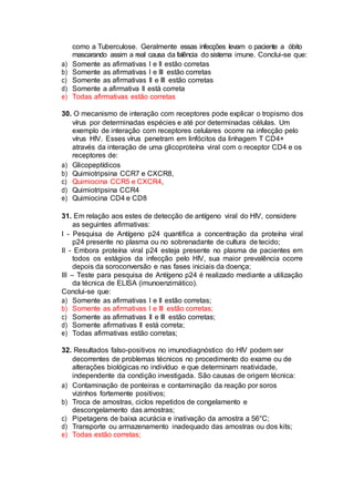 como a Tuberculose. Geralmente essas infecções levam o paciente a óbito
mascarando assim a real causa da falência do sistema imune. Conclui-se que:
a) Somente as afirmativas I e II estão corretas
b) Somente as afirmativas I e III estão corretas
c) Somente as afirmativas II e III estão corretas
d) Somente a afirmativa II está correta
e) Todas afirmativas estão corretas
30. O mecanismo de interação com receptores pode explicar o tropismo dos
vírus por determinadas espécies e até por determinadas células. Um
exemplo de interação com receptores celulares ocorre na infecção pelo
vírus HIV. Esses vírus penetram em linfócitos da linhagem T CD4+
através da interação de uma glicoproteína viral com o receptor CD4 e os
receptores de:
a) Glicopeptídicos
b) Quimiotripsina CCR7 e CXCR8,
c) Quimiocina CCR5 e CXCR4,
d) Quimiotripsina CCR4
e) Quimiocina CD4 e CD8
31. Em relação aos estes de detecção de antígeno viral do HIV, considere
as seguintes afirmativas:
I - Pesquisa de Antígeno p24 quantifica a concentração da proteína viral
p24 presente no plasma ou no sobrenadante de cultura de tecido;
II - Embora proteína viral p24 esteja presente no plasma de pacientes em
todos os estágios da infecção pelo HIV, sua maior prevalência ocorre
depois da soroconversão e nas fases iniciais da doença;
III – Teste para pesquisa de Antígeno p24 é realizado mediante a utilização
da técnica de ELISA (imunoenzimático).
Conclui-se que:
a) Somente as afirmativas I e II estão corretas;
b) Somente as afirmativas I e III estão corretas;
c) Somente as afirmativas II e III estão corretas;
d) Somente afirmativas II está correta;
e) Todas afirmativas estão corretas;
32. Resultados falso-positivos no imunodiagnóstico do HIV podem ser
decorrentes de problemas técnicos no procedimento do exame ou de
alterações biológicas no indivíduo e que determinam reatividade,
independente da condição investigada. São causas de origem técnica:
a) Contaminação de ponteiras e contaminação da reação por soros
vizinhos fortemente positivos;
b) Troca de amostras, ciclos repetidos de congelamento e
descongelamento das amostras;
c) Pipetagens de baixa acurácia e inativação da amostra a 56°C;
d) Transporte ou armazenamento inadequado das amostras ou dos kits;
e) Todas estão corretas;
 