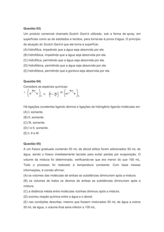 Questão 03)
Um produto comercial chamado Scotch Gard é utilizado, sob a forma de spray, em
superfícies como as de estofados e tecidos, para torná-las à prova d’água. O princípio
de atuação do Scotch Gard é que ele torna a superfície:
(A) hidrofílica, impedindo que a água seja absorvida por ela.
(B) hidrofóbica, impedindo que a água seja absorvida por ela.
(C) hidrofílica, permitindo que a água seja absorvida por ela.
(D) hidrofóbica, permitindo que a água seja absorvida por ela.
(E) hidrofóbica, permitindo que a gordura seja absorvida por ela.
Questão 04)
Considere as espécies químicas:

Há ligações covalentes ligando átomos e ligações de hidrogênio ligando moléculas em
(A) I, somente.
(B) II, somente.
(C) III, somente.
(D) I e II, somente.
(E) I, II e III.
Questão 05)
A um frasco graduado contendo 50 mL de álcool etílico foram adicionados 50 mL de
água, sendo o frasco imediatamente lacrado para evitar perdas por evaporação. O
volume da mistura foi determinado, verificando-se que era menor do que 100 mL.
Todo o processo foi realizado à temperatura constante. Com base nessas
informações, é correto afirmar:
(A) os volumes das moléculas de ambas as substâncias diminuíram após a mistura.
(B) os volumes de todos os átomos de ambas as substâncias diminuíram após a
mistura.
(C) a distância média entre moléculas vizinhas diminuiu após a mistura.
(D) ocorreu reação química entre a água e o álcool.
(E) nas condições descritas, mesmo que fossem misturados 50 mL de água a outros
50 mL de água, o volume final seria inferior a 100 mL.

 