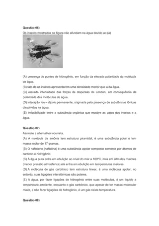 Questão 06)
Os insetos mostrados na figura não afundam na água devido ao (a)

(A) presença de pontes de hidrogênio, em função da elevada polaridade da molécula
de água.
(B) fato de os insetos apresentarem uma densidade menor que a da água.
(C) elevada intensidade das forças de dispersão de London, em conseqüência da
polaridade das moléculas de água.
(D) interação íon – dipolo permanente, originada pela presença de substâncias iônicas
dissolvidas na água.
(E) imiscibilidade entre a substância orgânica que recobre as patas dos insetos e a
água.
Questão 07)
Assinale a alternativa incorreta.
(A) A molécula da amônia tem estrutura piramidal, é uma substância polar e tem
massa molar de 17 gramas.
(B) O naftaleno (naftalina) é uma substância apolar composto somente por átomos de
carbono e hidrogênio.
(C) A água pura entra em ebulição ao nível do mar a 100ºC, mas em altitudes maiores
(menor pressão atmosférica) ela entra em ebulição em temperaturas maiores.
(D) A molécula de gás carbônico tem estrutura linear, é uma molécula apolar; no
entanto, suas ligações interatômicas são polares.
(E) A água, por fazer ligações de hidrogênio entre suas moléculas, é um liquido a
temperatura ambiente, enquanto o gás carbônico, que apesar de ter massa molecular
maior, e não fazer ligações de hidrogênio, é um gás nesta temperatura.
Questão 08)

 