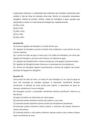 A geometria molecular e a polaridade das moléculas são conceitos importantes para
predizer o tipo de força de interação entre elas. Dentre os compostos moleculares
nitrogênio, dióxido de enxofre, amônia, sulfeto de hidrogênio e água, aqueles que
apresentam o menor e o maior ponto de ebulição são, respectivamente,
(A) SO2 e H2S.
(B) N2 e H2O.
(C) NH3 e H2O.
(D) N2 e H2S.
(E) SO2 e NH3.
Questão 09)
No tocante a ligações de hidrogênio, é correto afirmar que:
(A) ligações de hidrogênio ocorrem somente entre moléculas e nunca dentro de uma
mesma molécula.
(B) o ponto de fusão da água é menor que o do sulfeto de hidrogênio, por conta das
ligações de hidrogênio, que são muito intensas na molécula de água.
(C) ligações de hidrogênio têm a mesma energia que uma ligação covalente simples.
(D) ligações de hidrogênio podem influenciar na densidade de uma substância.
(E) átomos de hidrogênio ligados covalentemente a átomos de oxigênio não podem
participar de ligações de hidrogênio.
Questão 10)
Uma porção de caldo de carne, um frasco de soro fisiológico ou um copo de água de
coco são exemplos de soluções aquosas. A expressão “semelhante dissolve
semelhante” é utilizada há muito tempo para explicar a capacidade da água de
dissolver substâncias e formar soluções.
Em linguagem química, a expressão “semelhante dissolve semelhante” refere-se ao
fato de que
(A) gases só podem ser dissolvidos por outros gases.
(B) solventes polares dissolvem solutos não polares e vice-versa.
(C) solventes polares dissolvem apenas solutos de transparência semelhante.
(D) solventes polares dissolvem solutos polares e solventes não polares dissolvem
solutos não polares.
(E) solventes polares e não polares dissolvem apenas solutos cujas massas molares
sejam semelhantes às suas.

 