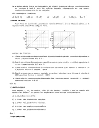 IV. a potência elétrica total de um circuito elétrico sob diferença de potencial não nula e constituído apenas
       por resistores é igual à soma das potências dissipadas individualmente em cada resistor,
       independentemente de como eles são associados.

   Está correto apenas o contido em

   a) I e II. b)        I e III. c)     III e IV.        d)   I, II e IV.   e)     II, III e IV.   Gab: D

16 - (UEM PR/2008)

       Foram feitos dois experimentos utilizando dois resistores ôhmicos R1 e R2 e obtidos os gráficos A e B,
   respectivamente, apresentados nas figuras abaixo.




   Assinale o que for correto.

   01. Quando os resistores são associados em série e posteriormente em paralelo, a resistência equivalente do
       circuito é, respectivamente, 90  e 20  .

   02. Quando os resistores são associados em paralelo e posteriormente em série, a resistência equivalente do
       circuito é, respectivamente, 30  e 60  .

   04. Quando o circuito com os resistores associados em série é submetido a uma diferença de potencial de 180
       V, a potência dissipada no resistor R2 é 120 W.

   08. Quando o circuito com os resistores associados em paralelo é submetido a uma diferença de potencial de
       100 V, a potência dissipada no resistor R1 é 60 W.

   16. Quando o circuito com os resistores associados em série é percorrido por uma corrente de 3 A, a diferença
       de potencial no resistor R1 é 180 V.

Gab: 21

17 - (UFC CE/2004)

   Duas lâmpadas, L1 e L2, são idênticas, exceto por uma diferença: a lâmpada L1 tem um filamento mais
   espesso que a lâmpada L2. Ao ligarmos cada lâmpada a uma tensão de 220 V, observaremos que:

   a) L1 e L2 terão o mesmo brilho.

   b) L1 brilhará mais, pois tem maior resistência.

   c)    L2 brilhará mais, pois tem maior resistência.

   d) L2 brilhará mais, pois tem menor resistência.

   e) L1 brilhará mais, pois tem menor resistência.

Gab: E

18 - (ITA SP/2004)
 