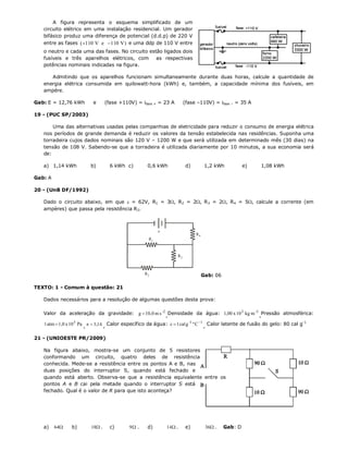A figura representa o esquema simplificado de um
   circuito elétrico em uma instalação residencial. Um gerador
   bifásico produz uma diferença de potencial (d.d.p) de 220 V
   entre as fases ( 110 V e  110 V) e uma ddp de 110 V entre
   o neutro e cada uma das fases. No circuito estão ligados dois
   fusíveis e três aparelhos elétricos, com      as respectivas
   potências nominais indicadas na figura.

      Admitindo que os aparelhos funcionam simultaneamente durante duas horas, calcule a quantidade de
   energia elétrica consumida em quilowatt-hora (kWh) e, também, a capacidade mínima dos fusíveis, em
   ampére.

Gab: E = 12,76 kWh        e      (fase +110V) = ifase + = 23 A          (fase –110V) = ifase – = 35 A

19 - (PUC SP/2003)

       Uma das alternativas usadas pelas companhias de eletricidade para reduzir o consumo de energia elétrica
   nos períodos de grande demanda é reduzir os valores da tensão estabelecida nas residências. Suponha uma
   torradeira cujos dados nominais são 120 V – 1200 W e que será utilizada em determinado mês (30 dias) na
   tensão de 108 V. Sabendo-se que a torradeira é utilizada diariamente por 10 minutos, a sua economia será
   de:

   a) 1,14 kWh           b)        6 kWh c)          0,6 kWh             d)         1,2 kWh           e)    1,08 kWh

Gab: A

20 - (UnB DF/1992)

   Dado o circuito abaixo, em que  = 62V, R1 = 3, R2 = 2, R 3 = 2, R 4 = 5, calcule a corrente (em
   ampères) que passa pela resistência R2.



                                                          
                                                                              R4
                                                     R1


                                                                   R3



                                                   R2                              Gab: 06

TEXTO: 1 - Comum à questão: 21

   Dados necessários para a resolução de algumas questões desta prova:

   Valor da aceleração da gravidade: g  10,0 m s -2 ,Densidade da água: 1,00 x 10 3 kg m -3 ,Pressão atmosférica:

   1 atm  1,0 x 10 5 Pa ,   3,14 , Calor específico da água: c  1 cal g -1 º C 1 , Calor latente de fusão do gelo: 80 cal g-1

21 - (UNIOESTE PR/2009)

   Na figura abaixo, mostra-se um conjunto de 5 resistores
   conformando um circuito, quatro deles de resistência
   conhecida. Mede-se a resistência entre os pontos A e B, nas
   duas posições do interruptor S, quando está fechado e
   quando está aberto. Observa-se que a resistência equivalente entre os
   pontos A e B cai pela metade quando o interruptor S está
   fechado. Qual é o valor de R para que isto aconteça?




   a)    64    b)       18 .     c)       9 .     d)       14  .     e)         36 .    Gab: D
 