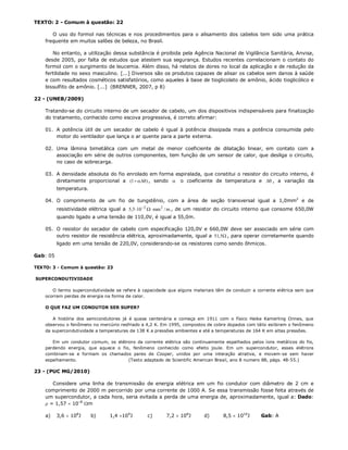 TEXTO: 2 - Comum à questão: 22

       O uso do formol nas técnicas e nos procedimentos para o alisamento dos cabelos tem sido uma prática
    frequente em muitos salões de beleza, no Brasil.

       No entanto, a utilização dessa substância é proibida pela Agência Nacional de Vigilância Sanitária, Anvisa,
    desde 2005, por falta de estudos que atestem sua segurança. Estudos recentes correlacionam o contato do
    formol com o surgimento de leucemia. Além disso, há relatos de dores no local da aplicação e de redução da
    fertilidade no sexo masculino. [...] Diversos são os produtos capazes de alisar os cabelos sem danos à saúde
    e com resultados cosméticos satisfatórios, como aqueles à base de tioglicolato de amônio, ácido tioglicólico e
    bissulfito de amônio. [...] (BRENNER, 2007, p 8)

22 - (UNEB/2009)

    Tratando-se do circuito interno de um secador de cabelo, um dos dispositivos indispensáveis para finalização
    do tratamento, conhecido como escova progressiva, é correto afirmar:

    01. A potência útil de um secador de cabelo é igual à potência dissipada mais a potência consumida pelo
        motor do ventilador que lança o ar quente para a parte externa.

    02. Uma lâmina bimetálica com um metal de menor coeficiente de dilatação linear, em contato com a
        associação em série de outros componentes, tem função de um sensor de calor, que desliga o circuito,
        no caso de sobrecarga.

    03. A densidade absoluta do fio enrolado em forma espiralada, que constitui o resistor do circuito interno, é
        diretamente proporcional a (1   ) , sendo  o coeficiente de temperatura e  , a variação da
          temperatura.

    04. O comprimento de um fio de tungstênio, com a área de seção transversal igual a 1,0mm2 e de
          resistividade elétrica igual a 5,5 10 2   mm 2 / m , de um resistor do circuito interno que consome 650,0W
          quando ligado a uma tensão de 110,0V, é igual a 55,0m.

    05. O resistor do secador de cabelo com especificação 120,0V e 660,0W deve ser associado em série com
        outro resistor de resistência elétrica, aproximadamente, igual a 51, 5 , para operar corretamente quando
          ligado em uma tensão de 220,0V, considerando-se os resistores como sendo ôhmicos.

Gab: 05

TEXTO: 3 - Comum à questão: 23

SUPERCONDUTIVIDADE

       O termo supercondutividade se refere à capacidade que alguns materiais têm de conduzir a corrente elétrica sem que
    ocorram perdas de energia na forma de calor.

    O QUE FAZ UM CONDUTOR SER SUPER?

       A história dos semicondutores já é quase centenária e começa em 1911 com o físico Heike Kamerling Onnes, que
    observou o fenômeno no mercúrio resfriado a 4,2 K. Em 1995, compostos de cobre dopados com tálio exibiram o fenômeno
    da supercondutividade a temperaturas de 138 K a pressões ambientes e até a temperaturas de 164 K em altas pressões.

       Em um condutor comum, os elétrons da corrente elétrica são continuamente espalhados pelos íons metálicos do fio,
    perdendo energia, que aquece o fio, fenômeno conhecido como efeito joule. Em um supercondutor, esses elétrons
    combinam-se e formam os chamados pares de Cooper, unidos por uma interação atrativa, e movem-se sem haver
    espalhamento.                     (Texto adaptado de Scientific American Brasil, ano 8 numero 88, págs. 48-55.)

23 - (PUC MG/2010)

       Considere uma linha de transmissão de energia elétrica em um fio condutor com diâmetro de 2 cm e
    comprimento de 2000 m percorrido por uma corrente de 1000 A. Se essa transmissão fosse feita através de
    um supercondutor, a cada hora, seria evitada a perda de uma energia de, aproximadamente, igual a: Dado:
     = 1,57  10–8 m

    a)    3,6  108J     b)     1,4 109J       c)      7,2  108J       d)      8,5  1010J      Gab: A
 