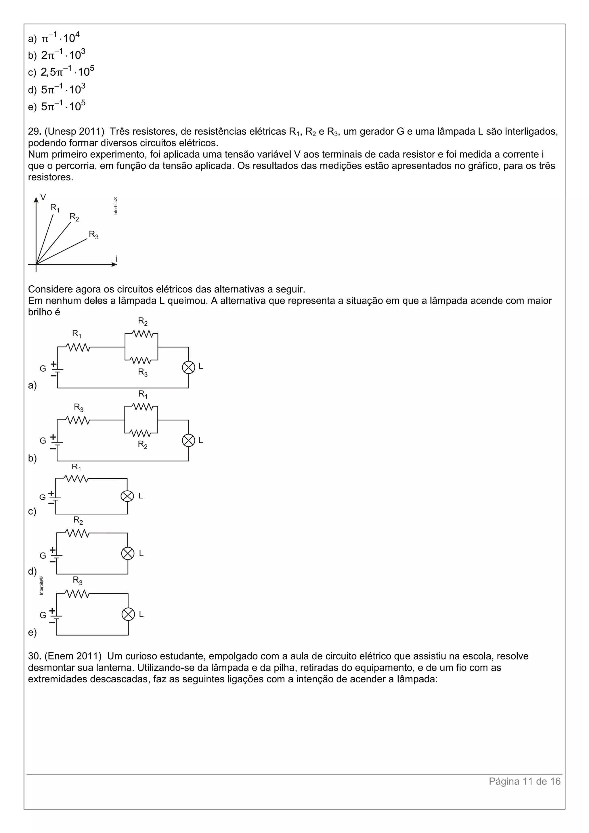 Página 11 de 16
a) 1 4
10π

b) 1 3
2 10π

c) 1 5
2,5 10π

d) 1 3
5 10π

e) 1 5
5 10π

29. (Unesp 2011) Três resistores, de resistências elétricas R1, R2 e R3, um gerador G e uma lâmpada L são interligados,
podendo formar diversos circuitos elétricos.
Num primeiro experimento, foi aplicada uma tensão variável V aos terminais de cada resistor e foi medida a corrente i
que o percorria, em função da tensão aplicada. Os resultados das medições estão apresentados no gráfico, para os três
resistores.
Considere agora os circuitos elétricos das alternativas a seguir.
Em nenhum deles a lâmpada L queimou. A alternativa que representa a situação em que a lâmpada acende com maior
brilho é
a)
b)
c)
d)
e)
30. (Enem 2011) Um curioso estudante, empolgado com a aula de circuito elétrico que assistiu na escola, resolve
desmontar sua lanterna. Utilizando-se da lâmpada e da pilha, retiradas do equipamento, e de um fio com as
extremidades descascadas, faz as seguintes ligações com a intenção de acender a lâmpada:
 
