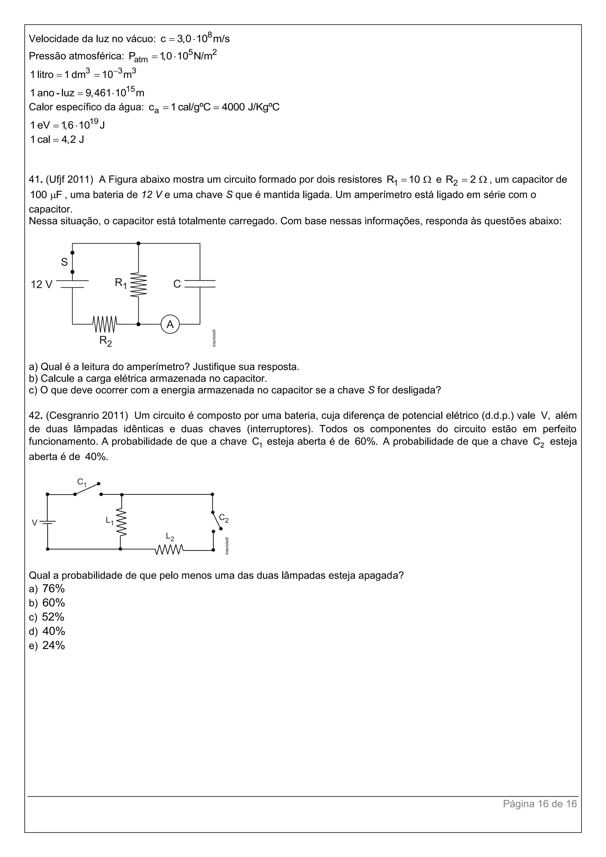 Página 16 de 16
Velocidade da luz no vácuo: 8
c 3,0 10 m/s 
Pressão atmosférica: 5 2
atmP 1,0 10 N/m 
3 3 3
15
1 litro 1 dm 10 m
1 ano - luz 9,461 10 m

 
 
Calor específico da água: ac 1cal/gºC 4000 J/KgºC 
19
1 eV 1,6 10 J 
1 cal 4,2 J
41. (Ufjf 2011) A Figura abaixo mostra um circuito formado por dois resistores 1R 10  e 2R 2  , um capacitor de
100 F , uma bateria de 12 V e uma chave S que é mantida ligada. Um amperímetro está ligado em série com o
capacitor.
Nessa situação, o capacitor está totalmente carregado. Com base nessas informações, responda às questões abaixo:
a) Qual é a leitura do amperímetro? Justifique sua resposta.
b) Calcule a carga elétrica armazenada no capacitor.
c) O que deve ocorrer com a energia armazenada no capacitor se a chave S for desligada?
42. (Cesgranrio 2011) Um circuito é composto por uma bateria, cuja diferença de potencial elétrico (d.d.p.) vale V, além
de duas lâmpadas idênticas e duas chaves (interruptores). Todos os componentes do circuito estão em perfeito
funcionamento. A probabilidade de que a chave 1C esteja aberta é de 60%. A probabilidade de que a chave 2C esteja
aberta é de 40%.
Qual a probabilidade de que pelo menos uma das duas lâmpadas esteja apagada?
a) 76%
b) 60%
c) 52%
d) 40%
e) 24%
 