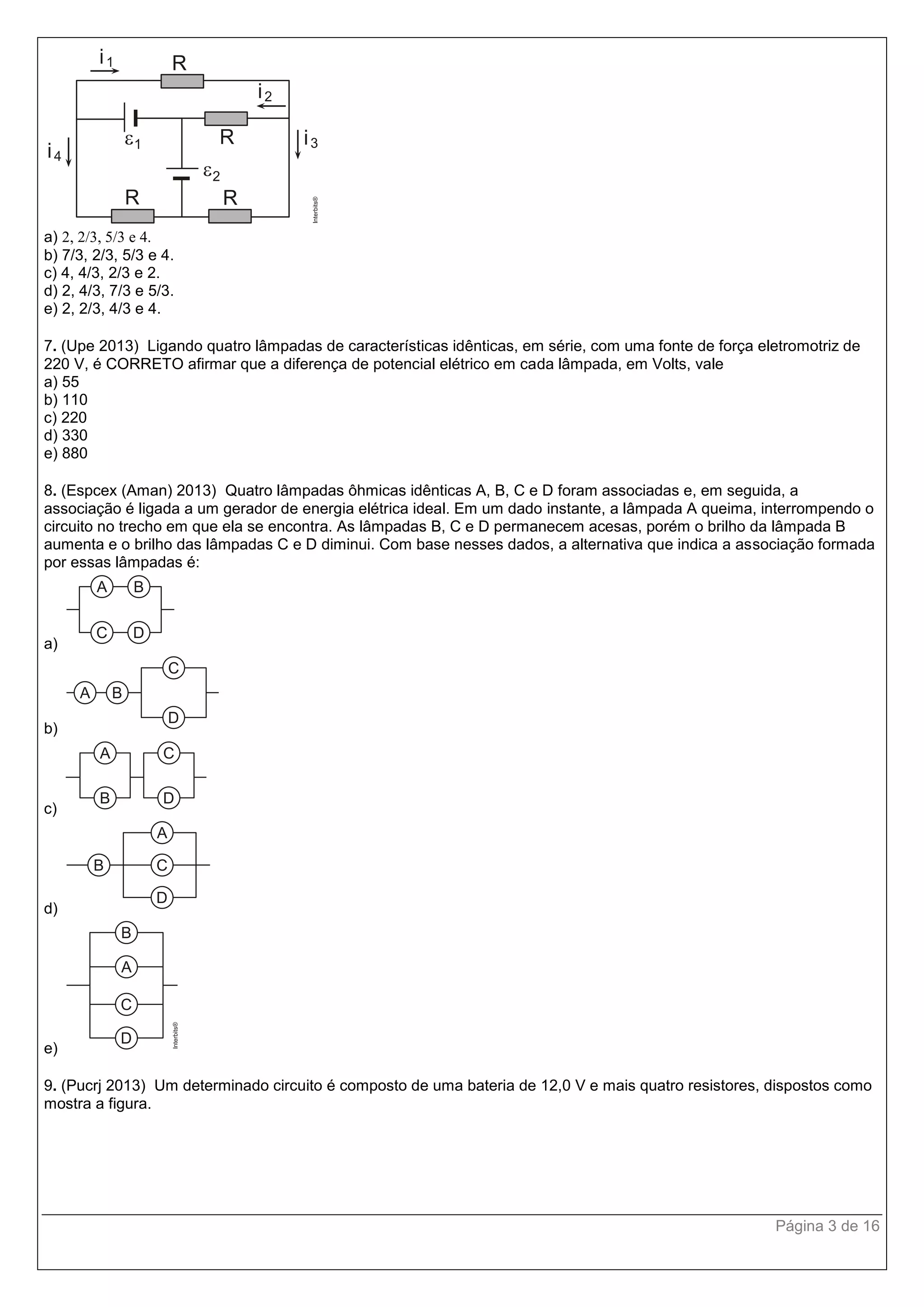 Página 3 de 16
a) 2, 2/3, 5/3 e 4.
b) 7/3, 2/3, 5/3 e 4.
c) 4, 4/3, 2/3 e 2.
d) 2, 4/3, 7/3 e 5/3.
e) 2, 2/3, 4/3 e 4.
7. (Upe 2013) Ligando quatro lâmpadas de características idênticas, em série, com uma fonte de força eletromotriz de
220 V, é CORRETO afirmar que a diferença de potencial elétrico em cada lâmpada, em Volts, vale
a) 55
b) 110
c) 220
d) 330
e) 880
8. (Espcex (Aman) 2013) Quatro lâmpadas ôhmicas idênticas A, B, C e D foram associadas e, em seguida, a
associação é ligada a um gerador de energia elétrica ideal. Em um dado instante, a lâmpada A queima, interrompendo o
circuito no trecho em que ela se encontra. As lâmpadas B, C e D permanecem acesas, porém o brilho da lâmpada B
aumenta e o brilho das lâmpadas C e D diminui. Com base nesses dados, a alternativa que indica a associação formada
por essas lâmpadas é:
a)
b)
c)
d)
e)
9. (Pucrj 2013) Um determinado circuito é composto de uma bateria de 12,0 V e mais quatro resistores, dispostos como
mostra a figura.
 