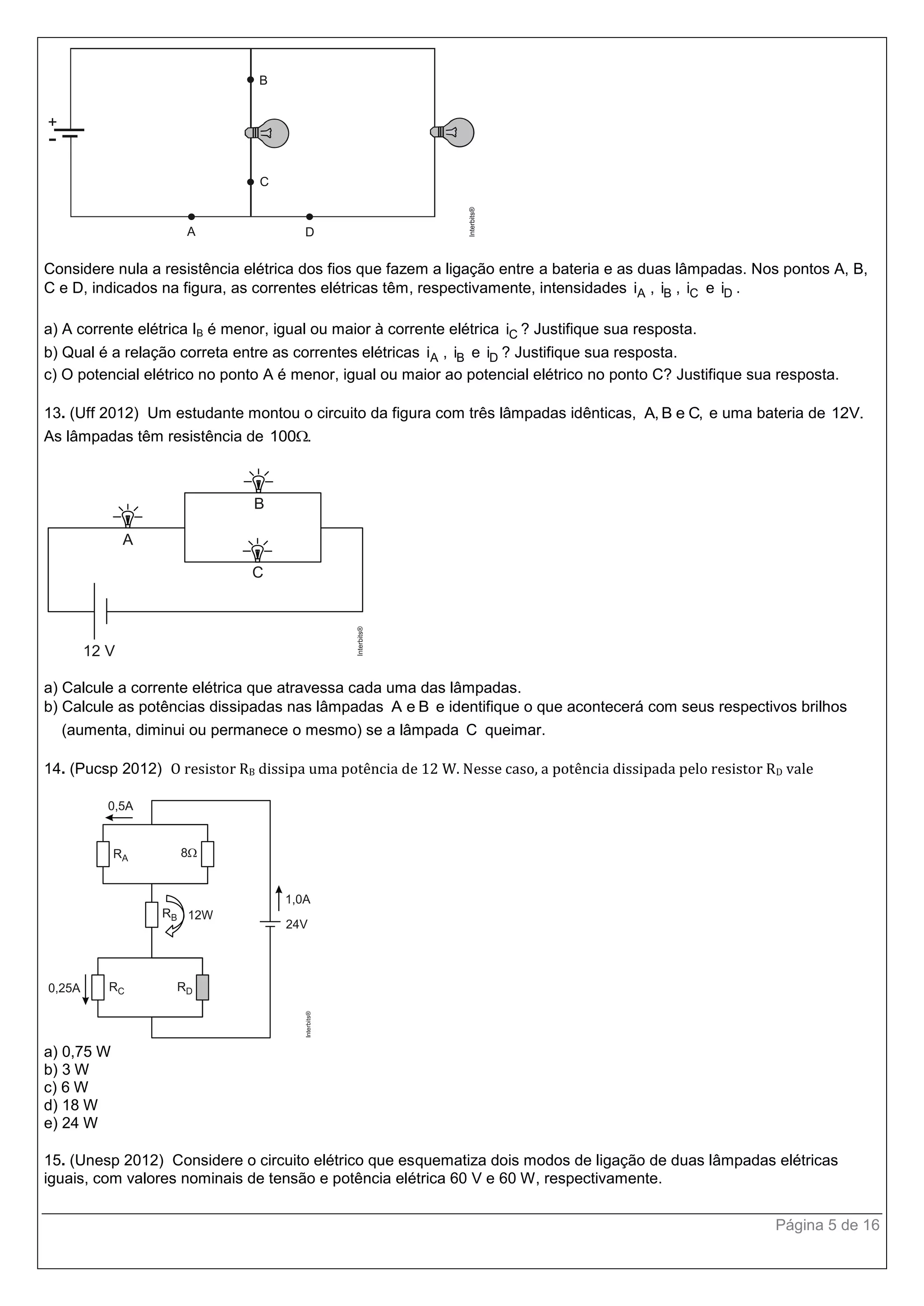 Página 5 de 16
Considere nula a resistência elétrica dos fios que fazem a ligação entre a bateria e as duas lâmpadas. Nos pontos A, B,
C e D, indicados na figura, as correntes elétricas têm, respectivamente, intensidades Ai , Bi , Ci e Di .
a) A corrente elétrica IB é menor, igual ou maior à corrente elétrica Ci ? Justifique sua resposta.
b) Qual é a relação correta entre as correntes elétricas Ai , Bi e Di ? Justifique sua resposta.
c) O potencial elétrico no ponto A é menor, igual ou maior ao potencial elétrico no ponto C? Justifique sua resposta.
13. (Uff 2012) Um estudante montou o circuito da figura com três lâmpadas idênticas, A, B e C, e uma bateria de 12V.
As lâmpadas têm resistência de 100 .
a) Calcule a corrente elétrica que atravessa cada uma das lâmpadas.
b) Calcule as potências dissipadas nas lâmpadas A e B e identifique o que acontecerá com seus respectivos brilhos
(aumenta, diminui ou permanece o mesmo) se a lâmpada C queimar.
14. (Pucsp 2012) O resistor RB dissipa uma potência de 12 W. Nesse caso, a potência dissipada pelo resistor RD vale
a) 0,75 W
b) 3 W
c) 6 W
d) 18 W
e) 24 W
15. (Unesp 2012) Considere o circuito elétrico que esquematiza dois modos de ligação de duas lâmpadas elétricas
iguais, com valores nominais de tensão e potência elétrica 60 V e 60 W, respectivamente.
 